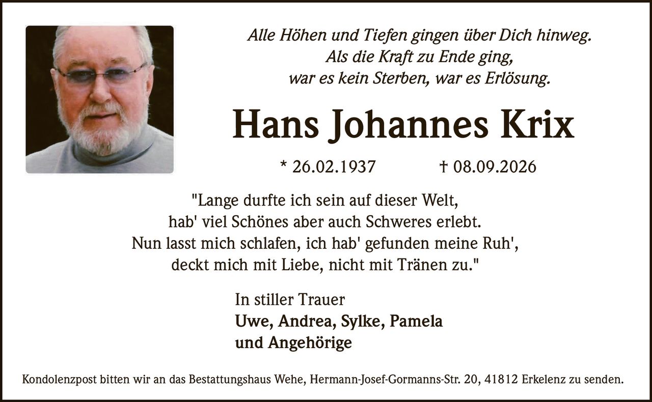 <p><i>Alle Höhen und Tiefen gingen über Dich hinweg.<br>
Als die Kraft zu Ende ging,<br>
war es kein Sterben, war es Erlösung.</i></p>

<p><strong>Hans Johannes Krix</strong><br>
* 26.02.1937 † 08.09.2026</p>

<p>"Lange durfte ich sein auf dieser Welt,<br>
hab' viel Schönes aber auch Schweres erlebt.<br>
Nun lasst mich schlafen, ich hab' gefunden meine Ruh',<br>
deckt mich mit Liebe, nicht mit Tränen zu."</p>

<p>In stiller Trauer<br>
Uwe, Andrea, Sylke, Pamela<br>
und Angehörige</p>

<p>Kondolenzpost bitten wir an das Bestattungshaus Wehe, Hermann-Josef-Gormanns-Str. 20, 41812 Erkelenz zu senden.</p>