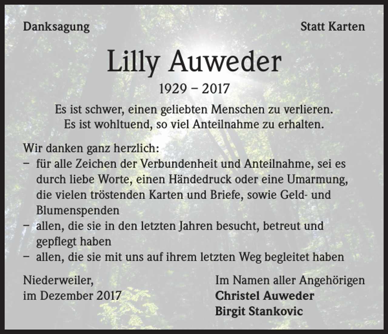 <p>Danksagung</p><p>Statt Karten</p><p>Lilly Auweder<br />1929 – 2017<br />Es ist schwer, einen geliebten Menschen zu verlieren.<br />Es ist wohltuend, so viel Anteilnahme zu erhalten.<br />Wir danken ganz herzlich:<br />– für alle Zeichen der Verbundenheit und Anteilnahme, sei es<br />durch liebe Worte, einen Händedruck oder eine Umarmung,<br />die vielen tröstenden Karten und Briefe, sowie Geld- und<br />Blumenspenden<br />– allen, die sie in den letzten Jahren besucht, betreut und<br />gepflegt haben<br />– allen, die sie mit uns auf ihrem letzten Weg begleitet haben<br />Niederweiler,<br />im Dezember 2017</p><p>Im Namen aller Angehörigen<br />Christel Auweder<br />Birgit Stankovic</p>