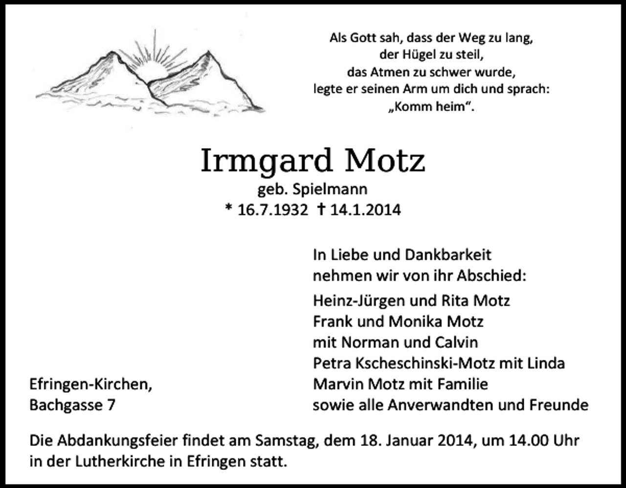 <p>Als Gott sah, dass der Weg zu lang,<br />der Hügel zu steil,<br />das Atmen zu schwer wurde,<br />legte er seinen Arm um dich und sprach:<br />„Komm heim“.</p><p>,UPJDUG0RW]<br />geb. Spielmann<br />* 16.7.1932  14.1.2014</p><p>Efringen-Kirchen,<br />Bachgasse 7</p><p>In Liebe und Dankbarkeit<br />nehmen wir von ihr Abschied:<br />Heinz-Jürgen und Rita Motz<br />Frank und Monika Motz<br />mit Norman und Calvin<br />Petra Kscheschinski-Motz mit Linda<br />Marvin Motz mit Familie<br />sowie alle Anverwandten und Freunde</p><p>Die Abdankungsfeier findet am Samstag, dem 18. Januar 2014, um 14.00 Uhr<br />in der Lutherkirche in Efringen statt.</p>