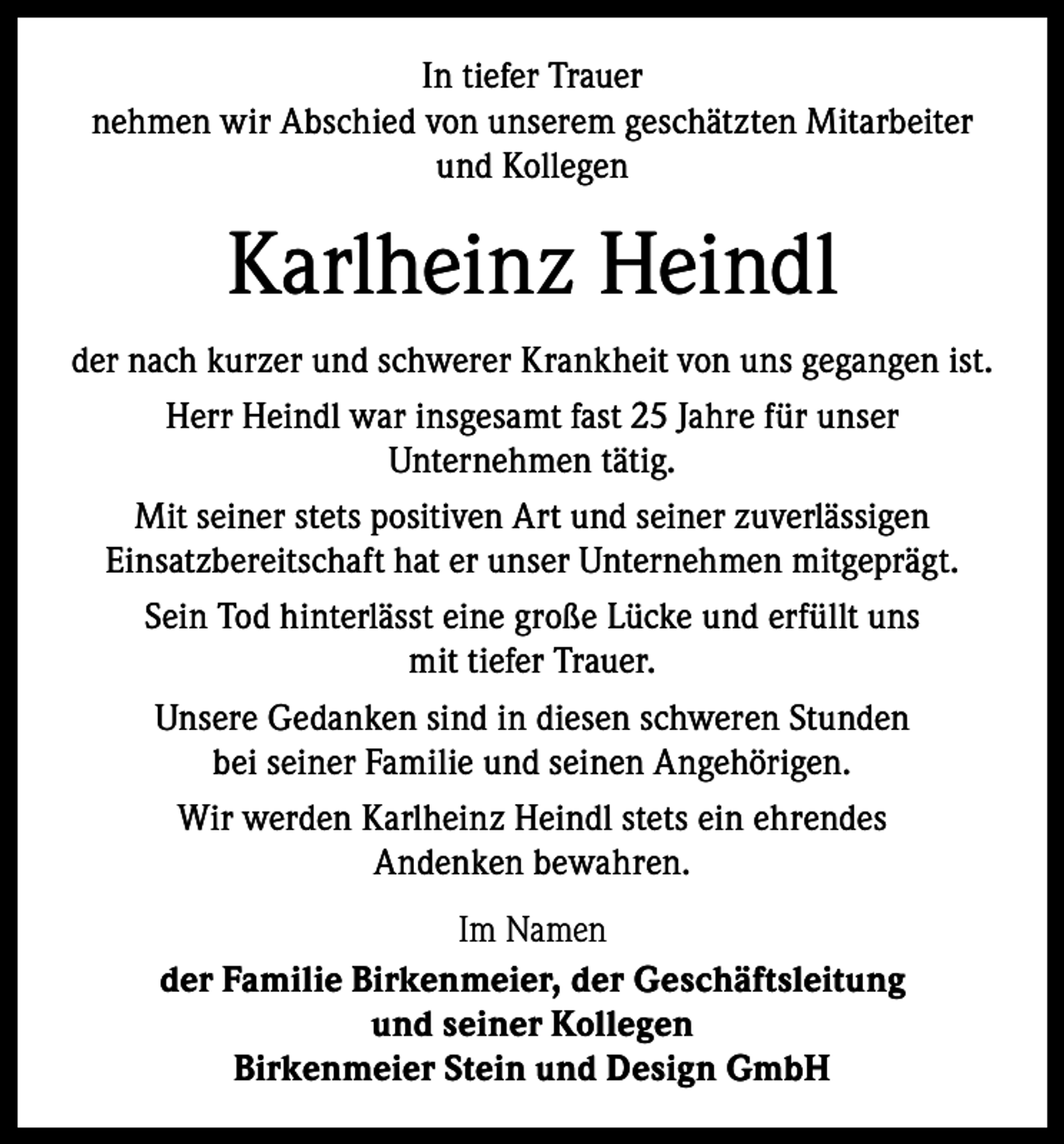<p>In tiefer Trauer<br />nehmen wir Abschied von unserem geschätzten Mitarbeiter<br />und Kollegen</p><p>Karlheinz Heindl<br />der nach kurzer und schwerer Krankheit von uns gegangen ist.<br />Herr Heindl war insgesamt fast 25 Jahre für unser<br />­Unternehmen tätig.<br />Mit seiner stets positiven Art und seiner zuverlässigen<br />Einsatzbereitschaft hat er unser Unternehmen mitgeprägt.<br />Sein Tod hinterlässt eine große Lücke und erfüllt uns<br />mit tiefer Trauer.<br />Unsere Gedanken sind in diesen schweren Stunden<br />bei seiner Familie und seinen Angehörigen.<br />Wir werden Karlheinz Heindl stets ein ehrendes<br />Andenken bewahren.<br />Im Namen<br />der Familie Birkenmeier, der Geschäftsleitung<br />und seiner Kollegen<br />Birkenmeier Stein und Design GmbH</p>