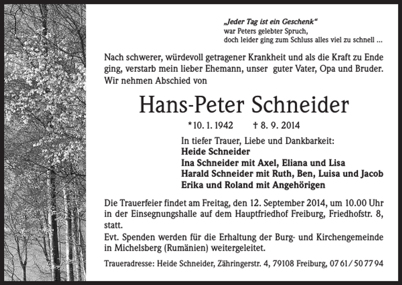 <p>„Jeder Tag ist ein Geschenk“<br />war Peters gelebter Spruch,<br />doch leider ging zum Schluss alles viel zu schnell …</p><p>Nach schwerer, würdevoll getragener Krankheit und als die Kraft zu Ende<br />ging, verstarb mein lieber Ehemann, unser guter Vater, Opa und Bruder.<br />Wir nehmen Abschied von</p><p>Hans-Peter Schneider<br />*10. 1. 1942 † 8. 9. 2014<br />In tiefer Trauer, Liebe und Dankbarkeit:<br />Heide Schneider<br />Ina Schneider mit Axel, Eliana und Lisa<br />Harald Schneider mit Ruth, Ben, Luisa und Jacob<br />Erika und Roland mit Angehörigen<br />Die Trauerfeier findet am Freitag, den 12. September 2014, um 10.00 Uhr<br />in der Einsegnungshalle auf dem Hauptfriedhof Freiburg, Friedhofstr. 8,<br />statt.<br />Evt. Spenden werden für die Erhaltung der Burg- und Kirchengemeinde<br />in Michelsberg (Rumänien) weitergeleitet.<br />Traueradresse: Heide Schneider, Zähringerstr. 4, 79108 Freiburg, 07 61/ 50 77 94</p>