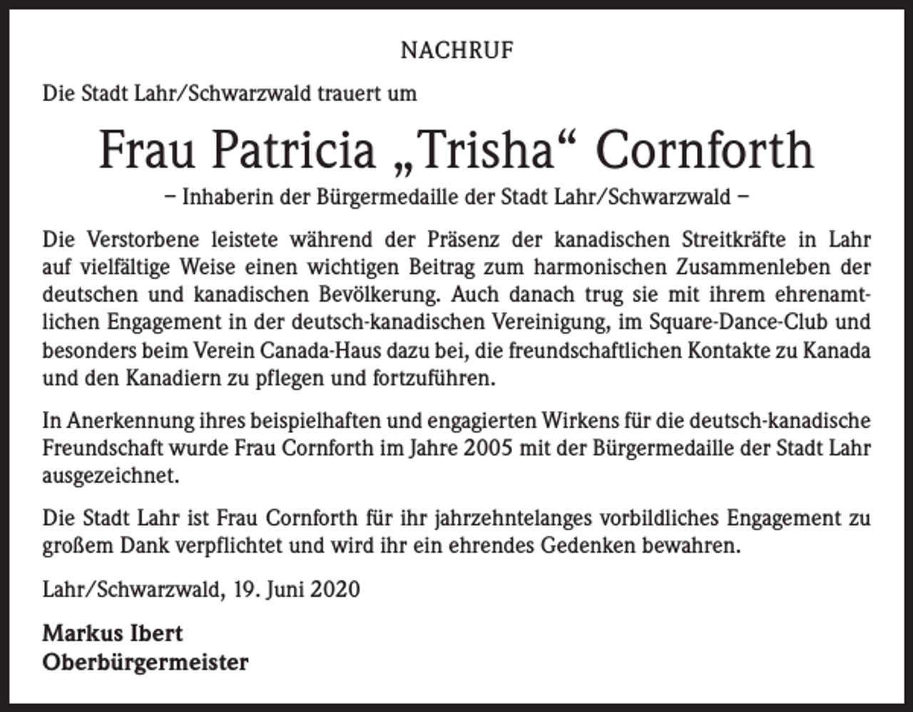 <p>NACHRUF<br />Die Stadt Lahr/Schwarzwald trauert um</p><p>Frau Patricia „Trisha“ Cornforth<br />– Inhaberin der Bürgermedaille der Stadt Lahr/Schwarzwald –<br />Die Verstorbene leistete während der Präsenz der kanadischen Streitkräfte in Lahr<br />auf vielfältige Weise einen wichtigen Beitrag zum harmonischen Zusammenleben der<br />deutschen und kanadischen Bevölkerung. Auch danach trug sie mit ihrem ehrenamt­<br />lichen Engagement in der deutsch-kanadischen Vereinigung, im Square-Dance-Club und<br />besonders beim Verein Canada-Haus dazu bei, die freundschaftlichen Kontakte zu Kanada<br />und den Kanadiern zu pflegen und fortzuführen.<br />In Anerkennung ihres beispielhaften und engagierten Wirkens für die deutsch-­kanadische<br />Freundschaft wurde Frau Cornforth im Jahre 2005 mit der Bürgermedaille der Stadt Lahr<br />ausgezeichnet.<br />Die Stadt Lahr ist Frau Cornforth für ihr jahrzehntelanges vorbildliches Engagement zu<br />großem Dank verpflichtet und wird ihr ein ehrendes Gedenken bewahren.<br />Lahr/Schwarzwald, 19. Juni 2020</p><p>Markus Ibert<br />Oberbürgermeister</p>