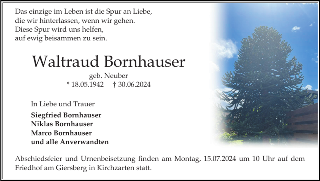 <p>Das einzige im Leben ist die Spur an Liebe,<br />die wir hinterlassen, wenn wir gehen.<br />Diese Spur wird uns helfen,<br />auf ewig beisammen zu sein.</p><p>Waltraud Bornhauser<br />geb. Neuber<br />* 18.05.1942<br />30.06.2024<br />In Liebe und Trauer<br />Siegfried Bornhauser<br />Niklas Bornhauser<br />Marco Bornhauser<br />und alle Anverwandten<br />Abschiedsfeier und Urnenbeisetzung finden am Montag, 15.07.2024 um 10 Uhr auf dem<br />Friedhof am Giersberg in Kirchzarten statt.</p>