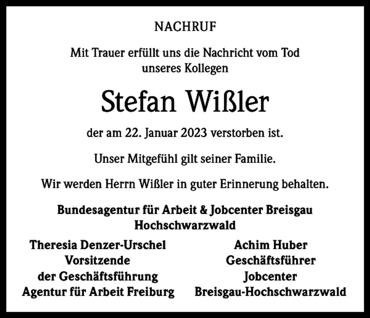<p>NACHRUF<br />Mit Trauer erfüllt uns die Nachricht vom Tod<br />unseres Kollegen</p><p>Stefan Wißler<br />der am 22. Januar 2023 verstorben ist.<br />Unser Mitgefühl gilt seiner Familie.<br />Wir werden Herrn Wißler in guter Erinnerung behalten.<br />Bundesagentur für Arbeit &amp; Jobcenter Breisgau<br />Hochschwarzwald<br />Theresia Denzer-Urschel<br />Achim Huber<br />Vorsitzende<br />Geschäftsführer<br />der Geschäftsführung<br />Jobcenter<br />Agentur für Arbeit Freiburg Breisgau-Hochschwarzwald</p>