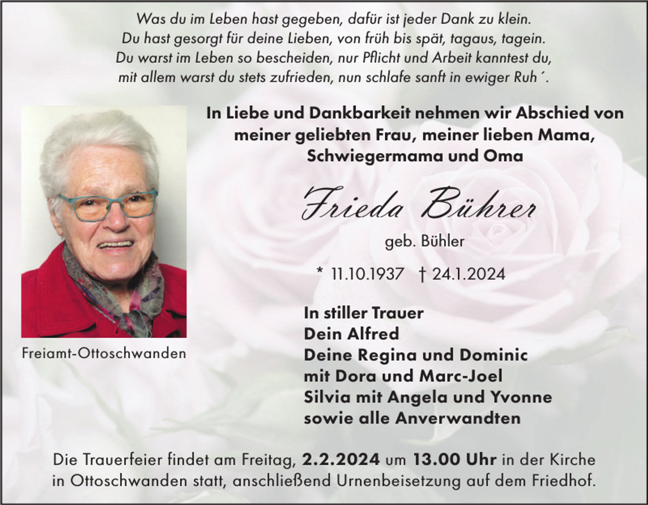 <p>Was du im Leben hast gegeben, dafür ist jeder Dank zu klein.<br />Du hast gesorgt für deine Lieben, von früh bis spät, tagaus, tagein.<br />Du warst im Leben so bescheiden, nur Pflicht und Arbeit kanntest du,<br />mit allem warst du stets zufrieden, nun schlafe sanft in ewiger Ruh´.</p><p>In Liebe und Dankbarkeit nehmen wir Abschied von<br />meiner geliebten Frau, meiner lieben Mama,<br />Schwiegermama und Oma</p><p>Frieda Bührer<br />geb. Bühler<br />* 11.10.1937 † 24.1.2024</p><p>Freiamt-Ottoschwanden</p><p>In stiller Trauer<br />Dein Alfred<br />Deine Regina und Dominic<br />mit Dora und Marc-Joel<br />Silvia mit Angela und Yvonne<br />sowie alle Anverwandten</p><p>Die Trauerfeier findet am Freitag, 2.2.2024 um 13.00 Uhr in der Kirche<br />in Ottoschwanden statt, anschließend Urnenbeisetzung auf dem Friedhof.</p>