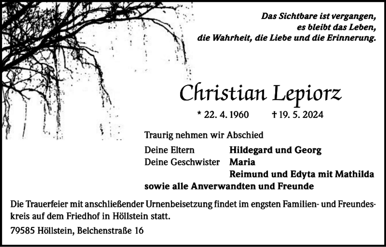 <p>Das Sichtbare ist vergangen,<br />es bleibt das Leben,<br />die Wahrheit, die Liebe und die Erinnerung.</p><p>Christian Lepiorz<br />* 22. 4. 1960</p><p>† 19. 5. 2024</p><p>Traurig nehmen wir Abschied<br />Deine Eltern<br />Hildegard und Georg<br />Deine Geschwister Maria</p><p>Reimund und Edyta mit Mathilda<br />sowie alle Anverwandten und Freunde<br />Die Trauerfeier mit anschließender Urnenbeisetzung findet im engsten Familien- und Freundeskreis auf dem Friedhof in Höllstein statt.<br />79585 Höllstein, Belchenstraße 16</p>