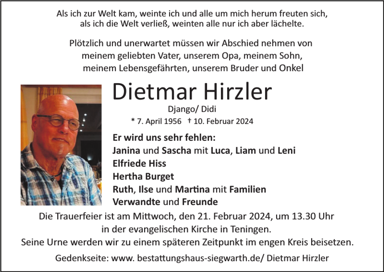 <p>Als ich zur Welt kam, weinte ich und alle um mich herum freuten sich,<br />als ich die Welt verließ, weinten alle nur ich aber lächelte.</p><p>Plötzlich und unerwartet müssen wir Abschied nehmen von<br />meinem geliebten Vater, unserem Opa, meinem Sohn,<br />meinem Lebensgefährten, unserem Bruder und Onkel</p><p>Dietmar Hirzler<br />Django/ Didi<br />* 7. April 1956 † 10. Februar 2024</p><p>Er wird uns sehr fehlen:<br />Janina und Sascha mit Luca, Liam und Leni<br />Elfriede Hiss<br />Hertha Burget<br />Ruth, Ilse und Mar�na mit Familien<br />Verwandte und Freunde<br />Die Trauerfeier ist am Mi�woch, den 21. Februar 2024, um 13.30 Uhr<br />in der evangelischen Kirche in Teningen.<br />Seine Urne werden wir zu einem späteren Zeitpunkt im engen Kreis beisetzen.<br />Gedenkseite: www. besta�ungshaus­siegwarth.de/ Dietmar Hirzler</p>