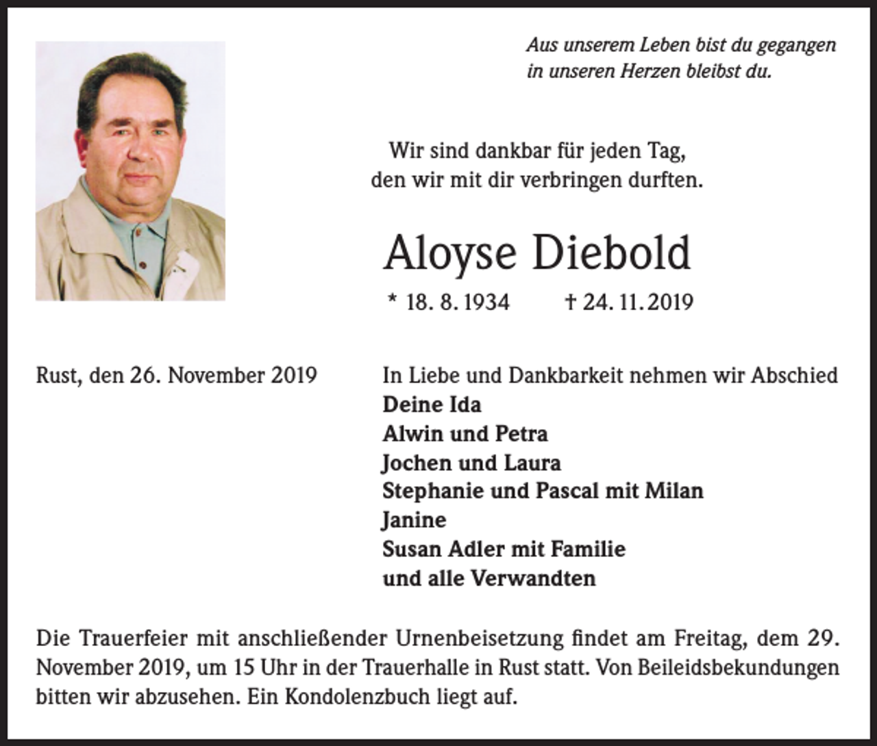 <p>Aus unserem Leben bist du gegangen<br />in unseren Herzen bleibst du.</p><p>Wir sind dankbar für jeden Tag,<br />den wir mit dir verbringen durften.</p><p>Aloyse Diebold<br />* 18. 8. 1934<br />Rust, den 26. November 2019</p><p>† 24. 11. 2019</p><p>In Liebe und Dankbarkeit nehmen wir Abschied<br />Deine Ida<br />Alwin und Petra<br />Jochen und Laura<br />Stephanie und Pascal mit Milan<br />Janine<br />Susan Adler mit Familie<br />und alle Verwandten</p><p>Die Trauerfeier mit anschließender Urnenbeisetzung findet am Freitag, dem 29.<br />November 2019, um 15 Uhr in der Trauerhalle in Rust statt. Von Beileidsbekundungen<br />bitten wir abzusehen. Ein Kondolenzbuch liegt auf.</p>
