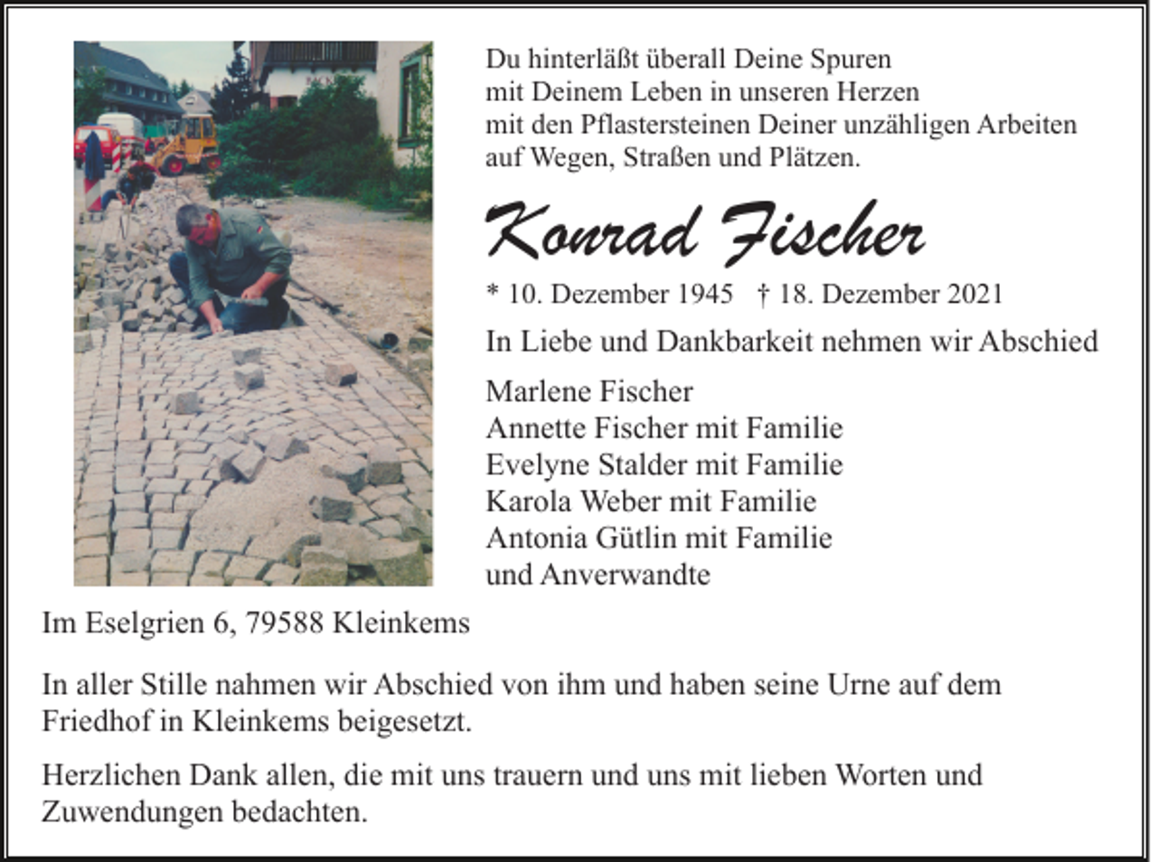 <p>Du hinterläßt überall Deine Spuren<br />mit Deinem Leben in unseren Herzen<br />mit den Pflastersteinen Deiner unzähligen Arbeiten<br />auf Wegen, Straßen und Plätzen.</p><p>Konrad Fischer</p><p>* 10. Dezember 1945 † 18. Dezember 2021</p><p>In Liebe und Dankbarkeit nehmen wir Abschied<br />Marlene Fischer<br />Annette Fischer mit Familie<br />Evelyne Stalder mit Familie<br />Karola Weber mit Familie<br />Antonia Gütlin mit Familie<br />und Anverwandte<br />Im Eselgrien 6, 79588 Kleinkems<br />In aller Stille nahmen wir Abschied von ihm und haben seine Urne auf dem<br />Friedhof in Kleinkems beigesetzt.<br />Herzlichen Dank allen, die mit uns trauern und uns mit lieben Worten und<br />Zuwendungen bedachten.</p>