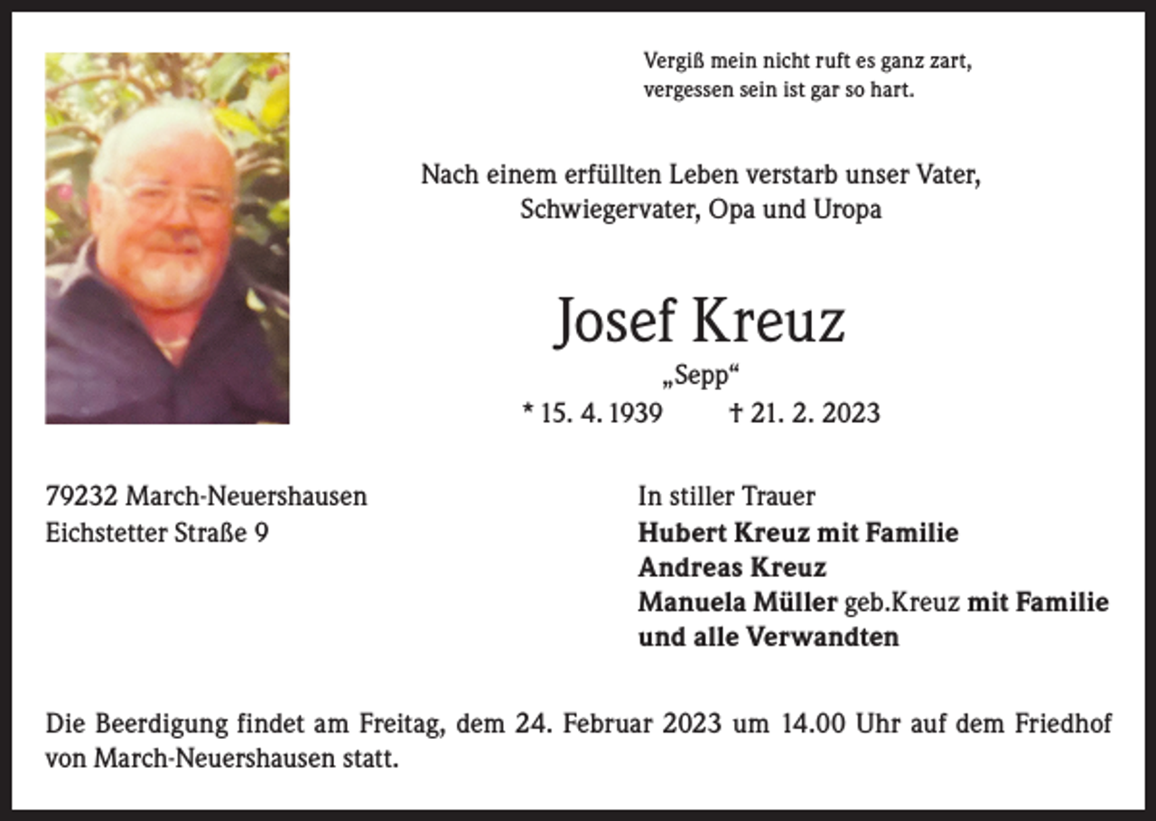 <p>Vergiß mein nicht ruft es ganz zart,<br />vergessen sein ist gar so hart.</p><p>Nach einem erfüllten Leben verstarb unser Vater,<br />Schwiegervater, Opa und Uropa</p><p>Josef Kreuz<br />„Sepp“<br />* 15. 4. 1939<br />† 21. 2. 2023<br />79232 March-Neuershausen<br />In stiller Trauer<br />Eichstetter Straße 9 Hubert Kreuz mit Familie<br />Andreas Kreuz<br />Manuela Müller geb.Kreuz mit Familie<br />und alle Verwandten<br />Die Beerdigung findet am Freitag, dem 24. Februar 2023 um 14.00 Uhr auf dem Friedhof<br />von March-Neuershausen statt.</p>