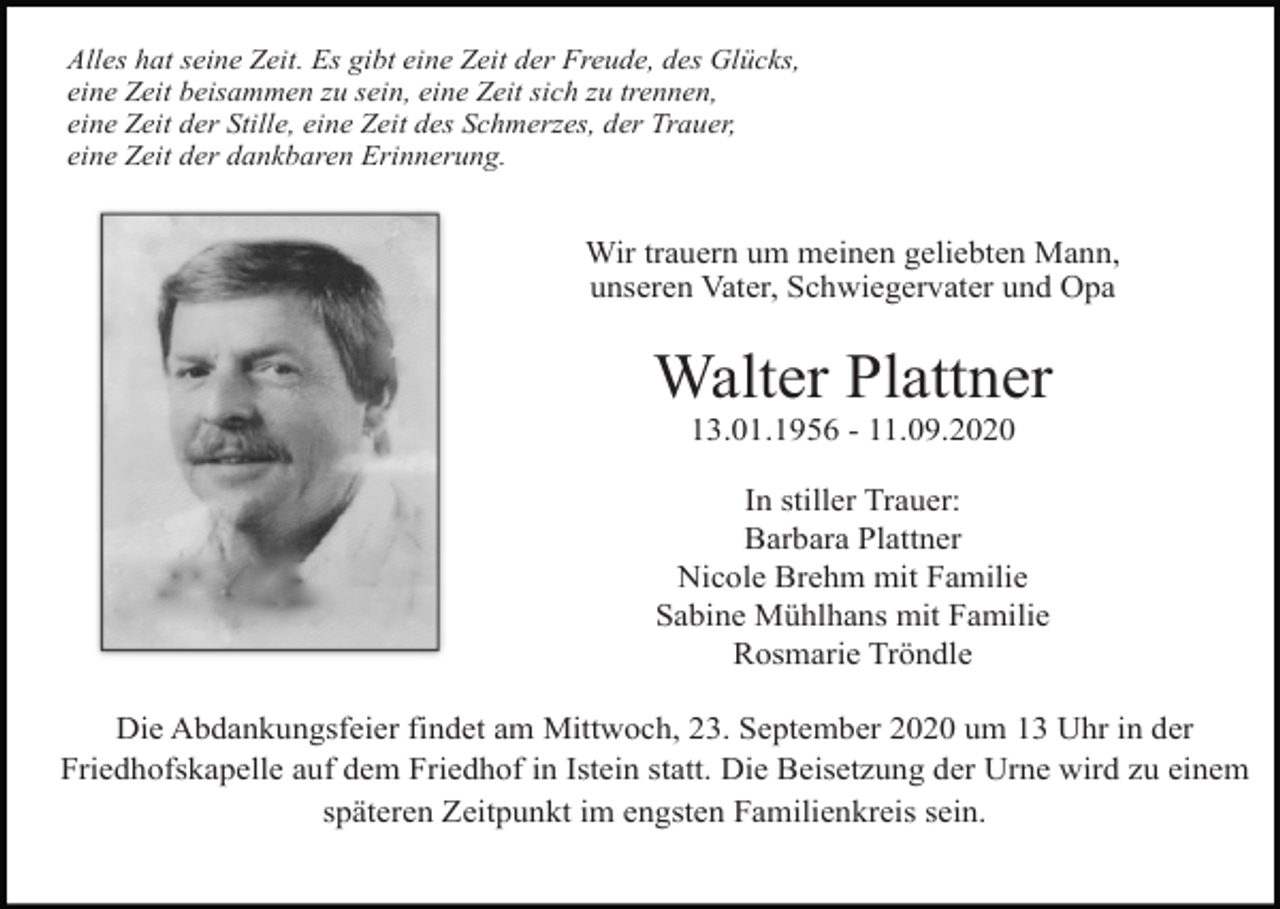 <p>Alles hat seine Zeit. Es gibt eine Zeit der Freude, des Glücks,<br />eine Zeit beisammen zu sein, eine Zeit sich zu trennen,<br />eine Zeit der Stille, eine Zeit des Schmerzes, der Trauer,<br />eine Zeit der dankbaren Erinnerung.</p><p>Wir trauern um meinen geliebten Mann,<br />unseren Vater, Schwiegervater und Opa</p><p>Walter Plattner<br />13.01.1956 - 11.09.2020<br />In stiller Trauer:<br />Barbara Plattner<br />Nicole Brehm mit Familie<br />Sabine Mühlhans mit Familie<br />Rosmarie Tröndle<br />Die Abdankungsfeier findet am Mittwoch, 23. September 2020 um 13 Uhr in der<br />Friedhofskapelle auf dem Friedhof in Istein statt. Die Beisetzung der Urne wird zu einem<br />späteren Zeitpunkt im engsten Familienkreis sein.</p>
