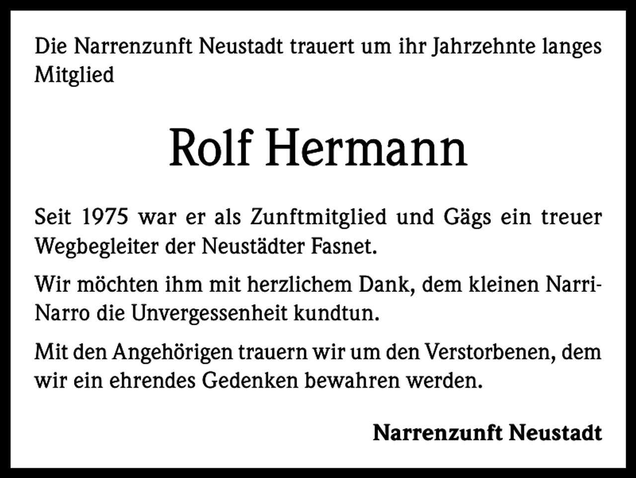 <p>Die Narrenzunft Neustadt trauert um ihr Jahrzehnte langes<br />Mitglied</p><p>Rolf Hermann<br />Seit 1975 war er als Zunftmitglied und Gägs ein treuer<br />Wegbegleiter der Neustädter Fasnet.<br />Wir möchten ihm mit herzlichem Dank, dem kleinen NarriNarro die Unvergessenheit kundtun.<br />Mit den Angehörigen trauern wir um den Verstorbenen, dem<br />wir ein ehrendes Gedenken bewahren werden.<br />Narrenzunft Neustadt</p>