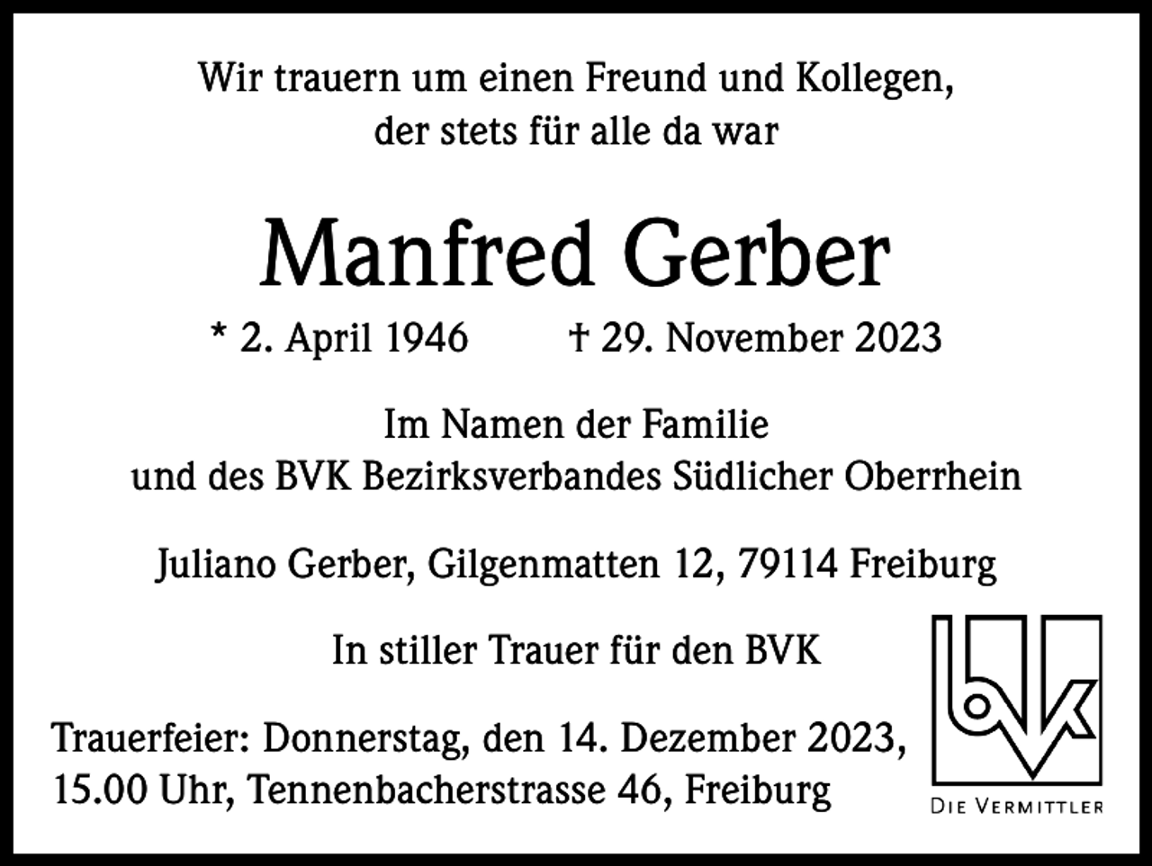 <p>Wir trauern um einen Freund und Kollegen,<br />der stets für alle da war</p><p>Manfred Gerber<br />* 2. April 1946</p><p>† 29. November 2023</p><p>Im Namen der Familie<br />und des BVK Bezirksverbandes Südlicher Oberrhein<br />Juliano Gerber, Gilgenmatten 12, 79114 Freiburg<br />In stiller Trauer für den BVK<br />Trauerfeier: Donnerstag, den 14. Dezember 2023,<br />15.00 Uhr, Tennenbacherstrasse 46, Freiburg</p>