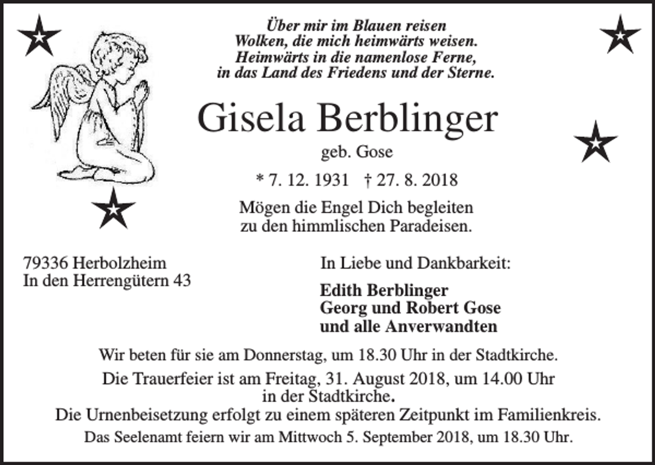 <p>Über mir im Blauen reisen<br />Wolken, die mich heimwärts weisen.<br />Heimwärts in die namenlose Ferne,<br />in das Land des Friedens und der Sterne.</p><p>Gisela Berblinger<br />geb. Gose<br />* 7. 12. 1931 † 27. 8. 2018<br />Mögen die Engel Dich begleiten<br />zu den himmlischen Paradeisen.<br />79336 Herbolzheim<br />In den Herrengütern 43</p><p>In Liebe und Dankbarkeit:<br />Edith Berblinger<br />Georg und Robert Gose<br />und alle Anverwandten</p><p>Wir beten für sie am Donnerstag, um 18.30 Uhr in der Stadtkirche.<br />Die Trauerfeier ist am Freitag, 31. August 2018, um 14.00 Uhr<br />in der Stadtkirche.<br />Die Urnenbeisetzung erfolgt zu einem späteren Zeitpunkt im Familienkreis.<br />Das Seelenamt feiern wir am Mittwoch 5. September 2018, um 18.30 Uhr.</p>