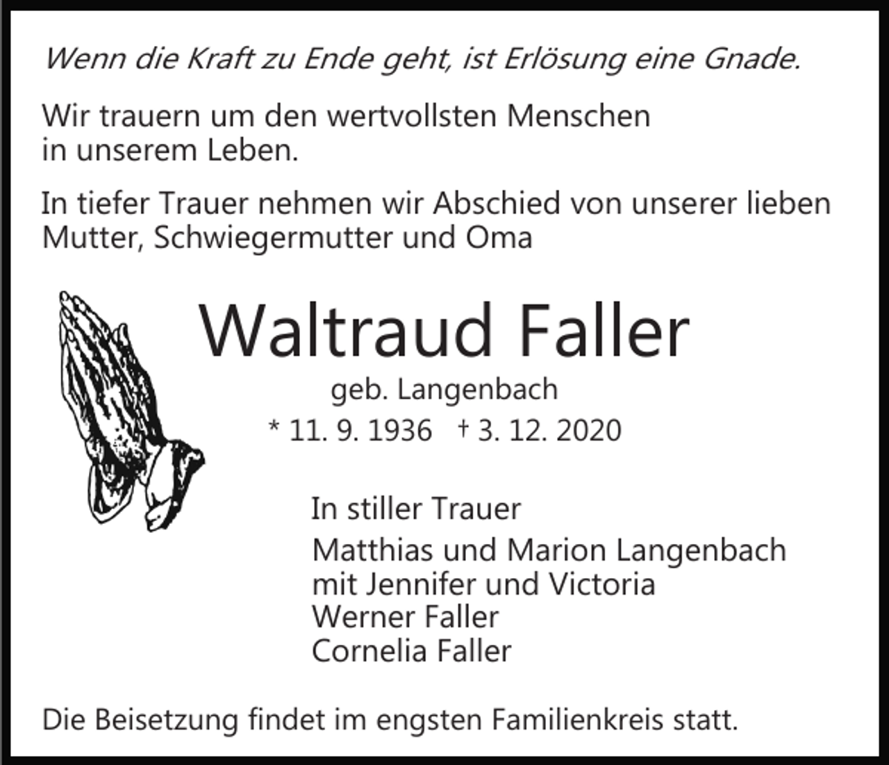 <p>Wenn die Kraft zu Ende geht, ist Erlösung eine Gnade.</p><p>Wir trauern um den wertvollsten Menschen<br />in unserem Leben.<br />In tiefer Trauer nehmen wir Abschied von unserer lieben<br />Mutter, Schwiegermutter und Oma</p><p>Waltraud Faller<br />geb. Langenbach<br />* 11. 9. 1936 † 3. 12. 2020</p><p>In stiller Trauer<br />Matthias und Marion Langenbach<br />mit Jennifer und Victoria<br />Werner Faller<br />Cornelia Faller<br />Die Beisetzung findet im engsten Familienkreis statt.</p>