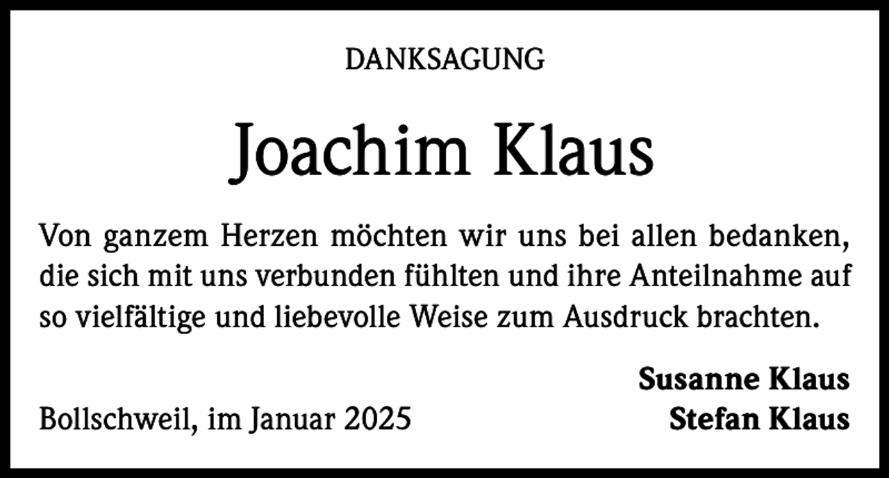 <p>DANKSAGUNG</p><p>Joachim Klaus<br />Von ganzem Herzen möchten wir uns bei allen bedanken,<br />die sich mit uns verbunden fühlten und ihre Anteilnahme auf<br />so vielfältige und liebevolle Weise zum Ausdruck brachten.</p><p>Bollschweil, im Januar 2025</p><p>Susanne Klaus<br />Stefan Klaus</p>