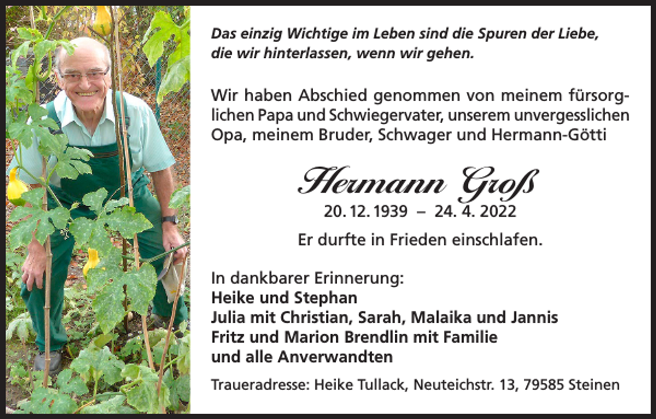 <p>Das einzig Wichtige im Leben sind die Spuren der Liebe,<br />die wir hinterlassen, wenn wir gehen.</p><p>Wir haben Abschied genommen von meinem fürsorglichen Papa und Schwiegervater, unserem unvergesslichen<br />Opa, meinem Bruder, Schwager und Hermann-Götti</p><p>Hermann Groß<br />20. 12. 1939 – 24. 4. 2022</p><p>Er durfte in Frieden einschlafen.<br />In dankbarer Erinnerung:<br />Heike und Stephan<br />Julia mit Christian, Sarah, Malaika und Jannis<br />Fritz und Marion Brendlin mit Familie<br />und alle Anverwandten<br />Traueradresse: Heike Tullack, Neuteichstr. 13, 79585 Steinen</p>