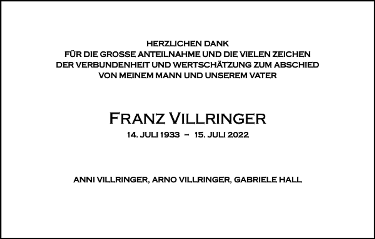 <p>HERZLICHEN DANK<br />FÜR DIE GROSSE ANTEILNAHME UND DIE VIELEN ZEICHEN<br />DER VERBUNDENHEIT UND WERTSCHÄTZUNG ZUM ABSCHIED<br />VON MEINEM MANN UND UNSEREM VATER</p><p>FRANZ VILLRINGER<br />14. JULI 1933 – 15. JULI 2022</p><p>ANNI VILLRINGER, ARNO VILLRINGER, GABRIELE HALL</p>