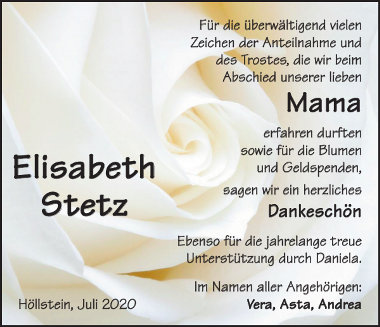 <p>Für die überwältigend vielen<br />Zeichen der Anteilnahme und<br />des Trostes, die wir beim<br />Abschied unserer lieben</p><p>Mama</p><p>Elisabeth<br />Stetz</p><p>erfahren durften<br />sowie für die Blumen<br />und Geldspenden,<br />sagen wir ein herzliches</p><p>Dankeschön</p><p>Ebenso für die jahrelange treue<br />Unterstützung durch D<br />­ aniela.</p><p>Höllstein, Juli 2020</p><p>Im Namen aller Angehörigen:<br />Vera, Asta, Andrea</p>