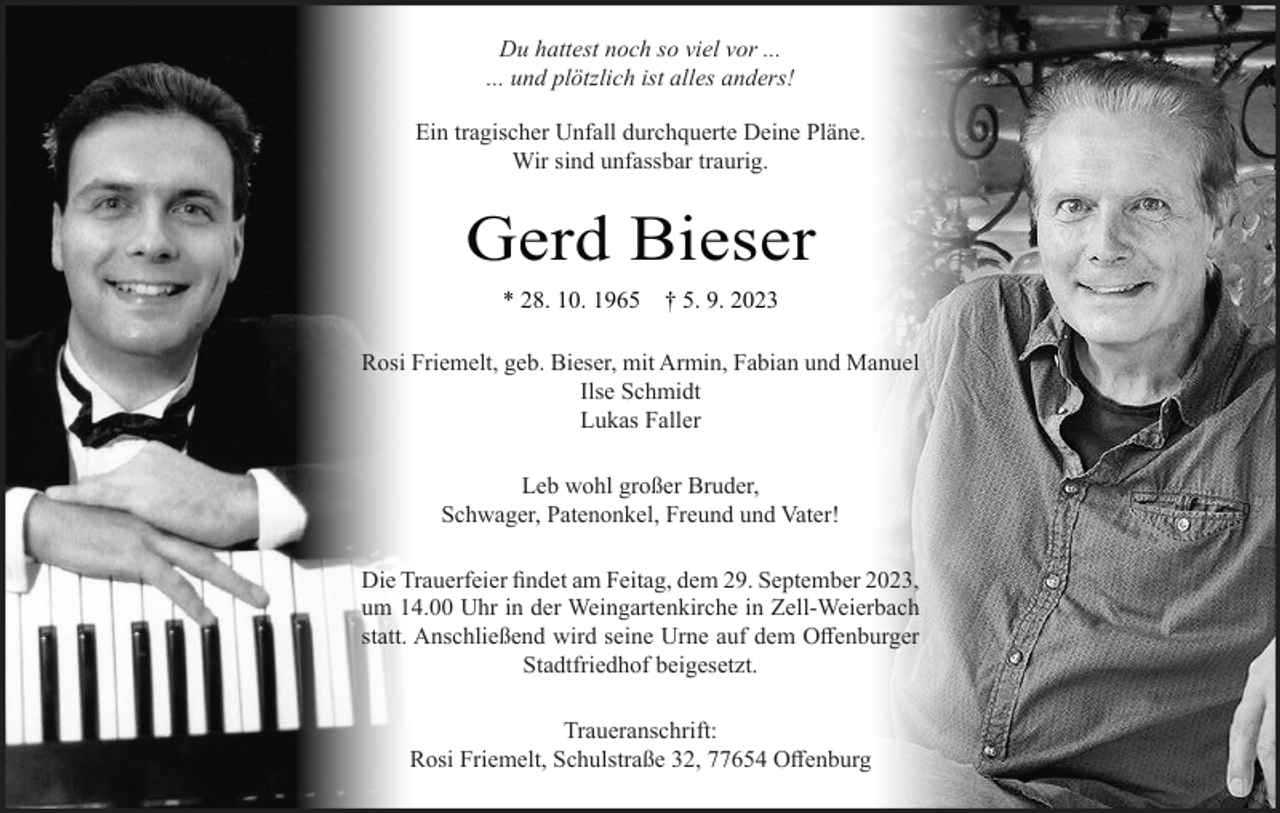 <p>Du hattest noch so viel vor ...<br />... und plötzlich ist alles anders!<br />Ein tragischer Unfall durchquerte Deine Pläne.<br />Wir sind unfassbar traurig.</p><p>Gerd Bieser<br />* 28. 10. 1965</p><p>† 5. 9. 2023</p><p>Rosi Friemelt, geb. Bieser, mit Armin, Fabian und Manuel<br />Ilse Schmidt<br />Lukas Faller<br />Leb wohl großer Bruder,<br />Schwager, Patenonkel, Freund und Vater!<br />Die Trauerfeier findet am Feitag, dem 29. September 2023,<br />um 14.00 Uhr in der Weingartenkirche in Zell-Weierbach<br />statt. Anschließend wird seine Urne auf dem Offenburger<br />Stadtfriedhof beigesetzt.<br />Traueranschrift:<br />Rosi Friemelt, Schulstraße 32, 77654 Offenburg</p>