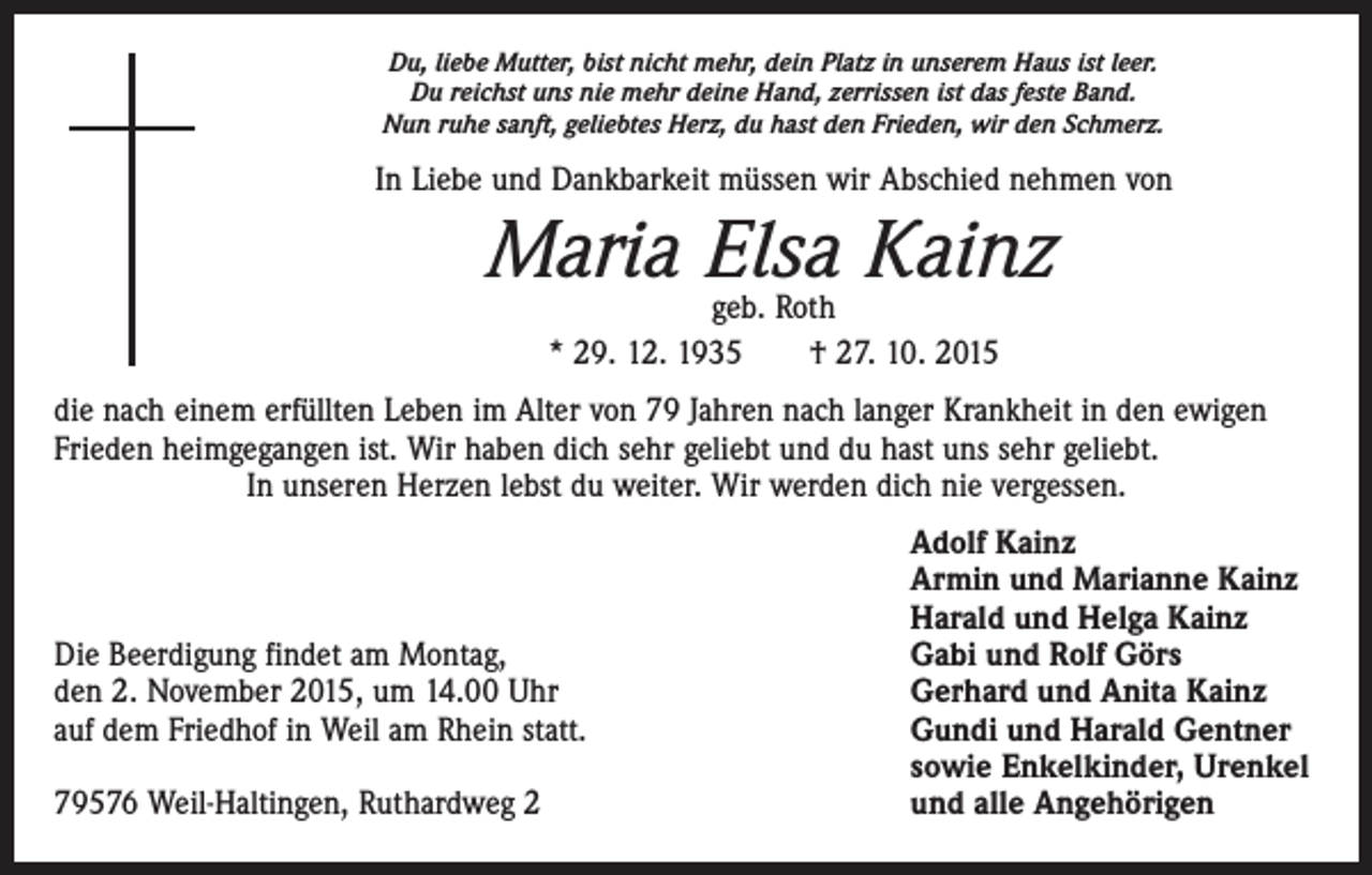 <p>Du, liebe Mutter, bist nicht mehr, dein Platz in unserem Haus ist leer.<br />Du reichst uns nie mehr deine Hand, zerrissen ist das feste Band.<br />Nun ruhe sanft, geliebtes Herz, du hast den Frieden, wir den Schmerz.</p><p>In Liebe und Dankbarkeit müssen wir Abschied nehmen von</p><p>Maria Elsa Kainz<br />geb. Roth<br />* 29. 12. 1935 † 27. 10. 2015</p><p>die nach einem erfüllten Leben im Alter von 79 Jahren nach langer Krankheit in den ewigen<br />Frieden heimgegangen ist. Wir haben dich sehr geliebt und du hast uns sehr geliebt.<br />In unseren Herzen lebst du weiter. Wir werden dich nie vergessen.</p><p>Die Beerdigung findet am Montag,<br />den 2. November 2015, um 14.00 Uhr<br />auf dem Friedhof in Weil am Rhein statt.</p><p>79576 Weil-Haltingen, Ruthardweg 2</p><p>Adolf Kainz<br />Armin und Marianne Kainz<br />Harald und Helga Kainz<br />Gabi und Rolf Görs<br />Gerhard und Anita Kainz<br />Gundi und Harald Gentner<br />sowie Enkelkinder, Urenkel<br />und alle Angehörigen</p>