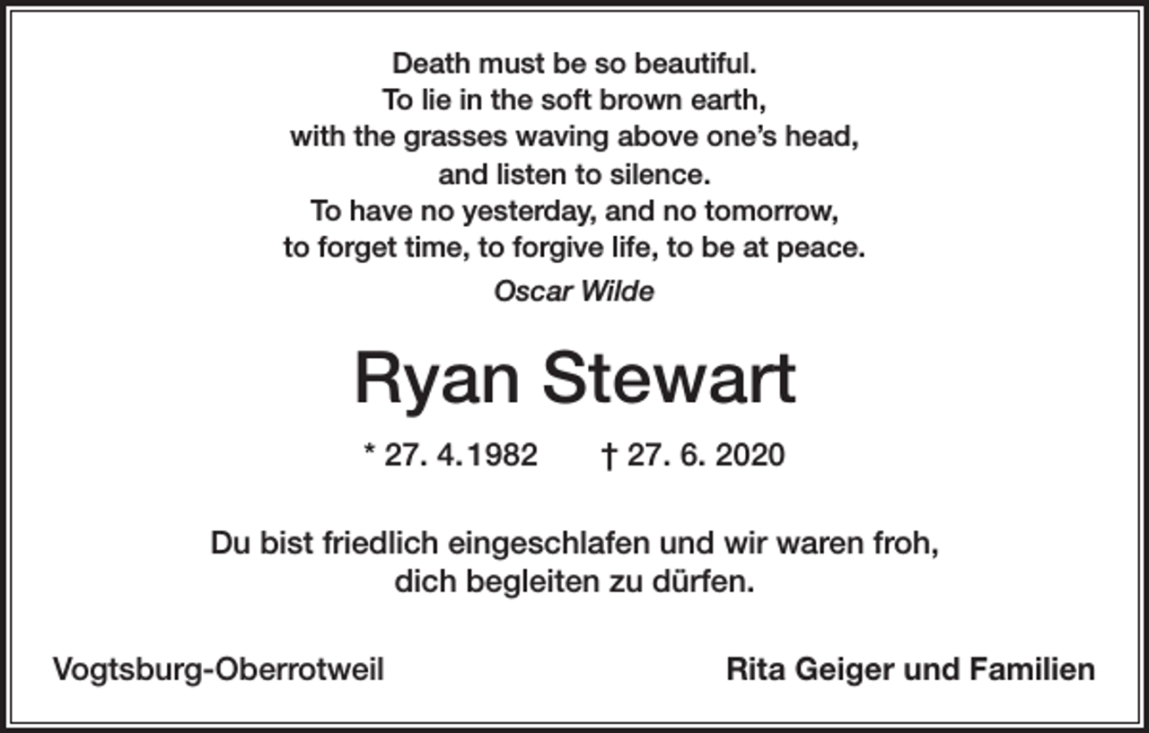 <p>Death must be so beautiful.<br />To lie in the soft brown earth,<br />with the grasses waving above one’s head,<br />and listen to silence.<br />To have no yesterday, and no tomorrow,<br />to forget time, to forgive life, to be at peace.<br />Oscar Wilde</p><p>Ryan Stewart<br />* 27. 4. 1982 † 27. 6. 2020<br />Du bist friedlich eingeschlafen und wir waren froh,<br />dich begleiten zu dürfen.<br />Vogtsburg-Oberrotweil</p><p>Rita Geiger und Familien</p>