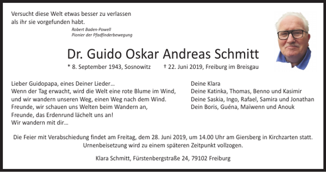 <p>Versucht diese Welt etwas besser zu verlassen<br />als ihr sie vorgefunden habt.<br />Robert Baden-Powell<br />Pionier der Pfadfinderbewegung</p><p>Dr. Guido Oskar Andreas Schmitt<br />* 8. September 1943, Sosnowitz † 22. Juni 2019, Freiburg im Breisgau</p><p>Lieber Guidopapa, eines Deiner Lieder…<br />Wenn der Tag erwacht, wird die Welt eine rote Blume im Wind,<br />und wir wandern unseren Weg, einen Weg nach dem Wind.<br />Freunde, wir schauen uns Welten beim Wandern an,<br />Freunde, das Erdenrund lächelt uns an!<br />Wir wandern mit dir…</p><p>Deine Klara<br />Deine Katinka, Thomas, Benno und Kasimir<br />Deine Saskia, Ingo, Rafael, Samira und Jonathan<br />Dein Boris, Guéna, Maïwenn und Anouk</p><p>Die Feier mit Verabschiedung findet am Freitag, dem 28. Juni 2019, um 14.00 Uhr am Giersberg in Kirchzarten statt.<br />Urnenbeisetzung wird zu einem späteren Zeitpunkt vollzogen.<br />Klara Schmitt, Fürstenbergstraße 24, 79102 Freiburg</p>