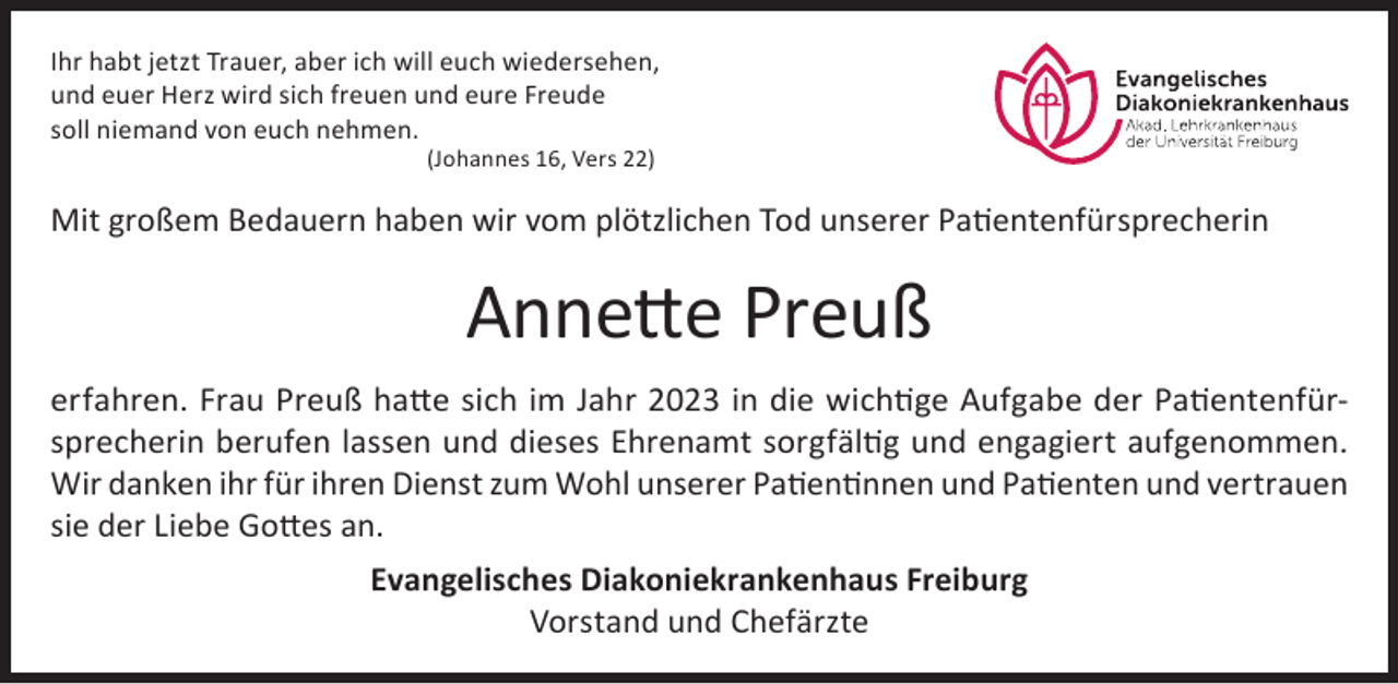 <p>Ihr habt jetzt Trauer, aber ich will euch wiedersehen,<br />und euer Herz wird sich freuen und eure Freude<br />soll niemand von euch nehmen.<br />(Johannes 16, Vers 22)</p><p>Mit großem Bedauern haben wir vom plötzlichen Tod unserer Patientenfürsprecherin</p><p>Annette Preuß<br />erfahren. Frau Preuß hatte sich im Jahr 2023 in die wichtige Aufgabe der Patientenfürsprecherin berufen lassen und dieses Ehrenamt sorgfältig und engagiert aufgenommen.<br />Wir danken ihr für ihren Dienst zum Wohl unserer Patientinnen und Patienten und vertrauen<br />sie der Liebe Gottes an.<br />Evangelisches Diakoniekrankenhaus Freiburg<br />Vorstand und Chefärzte</p>