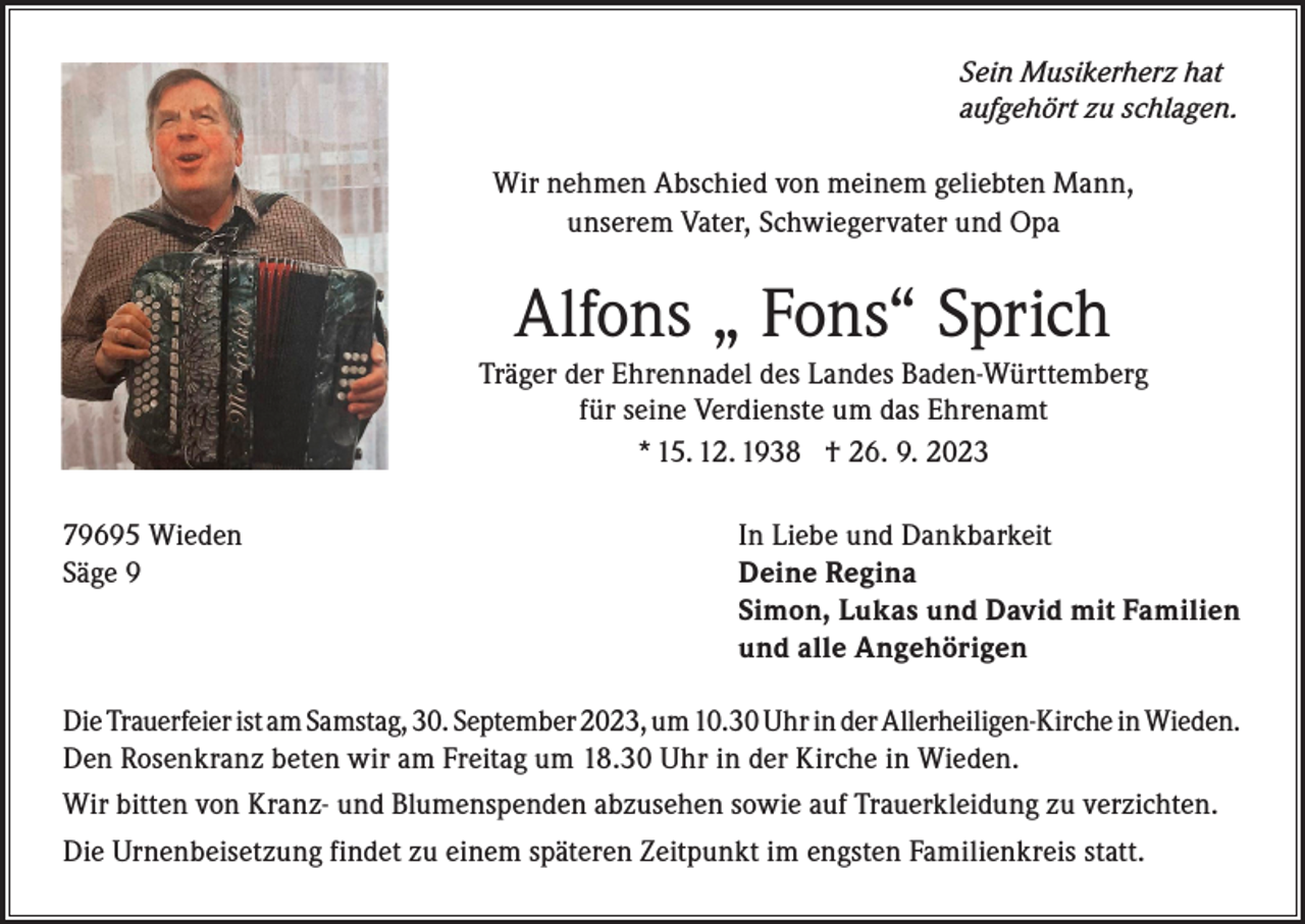 <p>Sein Musikerherz hat<br />aufgehört zu schlagen.<br />Wir nehmen Abschied von meinem geliebten Mann,<br />unserem Vater, Schwiegervater und Opa</p><p>Alfons „ Fons“ Sprich<br />Träger der Ehrennadel des Landes Baden-Württemberg<br />für seine Verdienste um das Ehrenamt<br />* 15. 12. 1938 † 26. 9. 2023<br />79695 Wieden<br />Säge 9</p><p>In Liebe und Dankbarkeit<br />Deine Regina<br />Simon, Lukas und David mit Familien<br />und alle Angehörigen</p><p>Die Trauerfeier ist am Samstag, 30. September 2023, um 10.30 Uhr in der Allerheiligen-Kirche in Wieden.<br />Den Rosenkranz beten wir am Freitag um 18.30 Uhr in der Kirche in Wieden.<br />Wir bitten von Kranz- und Blumenspenden abzusehen sowie auf Trauerkleidung zu verzichten.<br />Die Urnenbeisetzung findet zu einem späteren Zeitpunkt im engsten Familienkreis statt.</p>