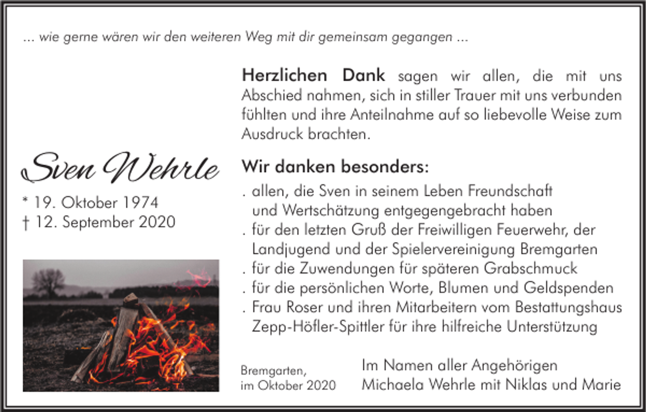 <p>... wie gerne wären wir den weiteren Weg mit dir gemeinsam gegangen ...</p><p>Herzlichen Dank sagen wir allen, die mit uns</p><p>Abschied nahmen, sich in stiller Trauer mit uns verbunden<br />fühlten und ihre Anteilnahme auf so liebevolle Weise zum<br />Ausdruck brachten.</p><p>Sven Wehrle<br />* 19. Oktober 1974<br />† 12. September 2020</p><p>Wir danken besonders:<br />. allen, die Sven in seinem Leben Freundschaft<br />und Wertschätzung entgegengebracht haben<br />. für den letzten Gruß der Freiwilligen Feuerwehr, der<br />Landjugend und der Spielervereinigung Bremgarten<br />. für die Zuwendungen für späteren Grabschmuck<br />. für die persönlichen Worte, Blumen und Geldspenden<br />. Frau Roser und ihren Mitarbeitern vom Bestattungshaus<br />Zepp-Höfler-Spittler für ihre hilfreiche Unterstützung<br />Bremgarten,<br />im Oktober 2020</p><p>Im Namen aller Angehörigen<br />Michaela Wehrle mit Niklas und Marie</p>