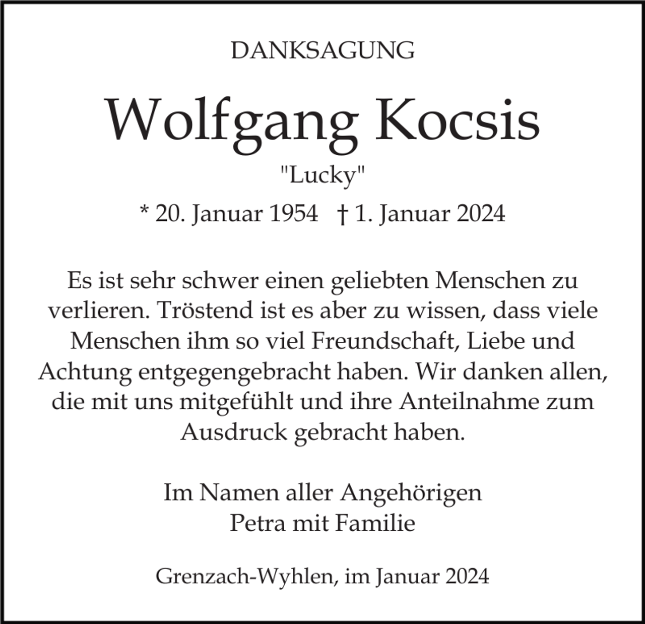 <p>DANKSAGUNG</p><p>Wolfgang Kocsis<br />"Lucky"<br />* 20. Januar 1954 † 1. Januar 2024<br />Es ist sehr schwer einen geliebten Menschen zu<br />verlieren. Tröstend ist es aber zu wissen, dass viele<br />Menschen ihm so viel Freundschaft, Liebe und<br />Achtung entgegengebracht haben. Wir danken allen,<br />die mit uns mitgefühlt und ihre Anteilnahme zum<br />Ausdruck gebracht haben.<br />Im Namen aller Angehörigen<br />Petra mit Familie<br />Grenzach-Wyhlen, im Januar 2024</p>