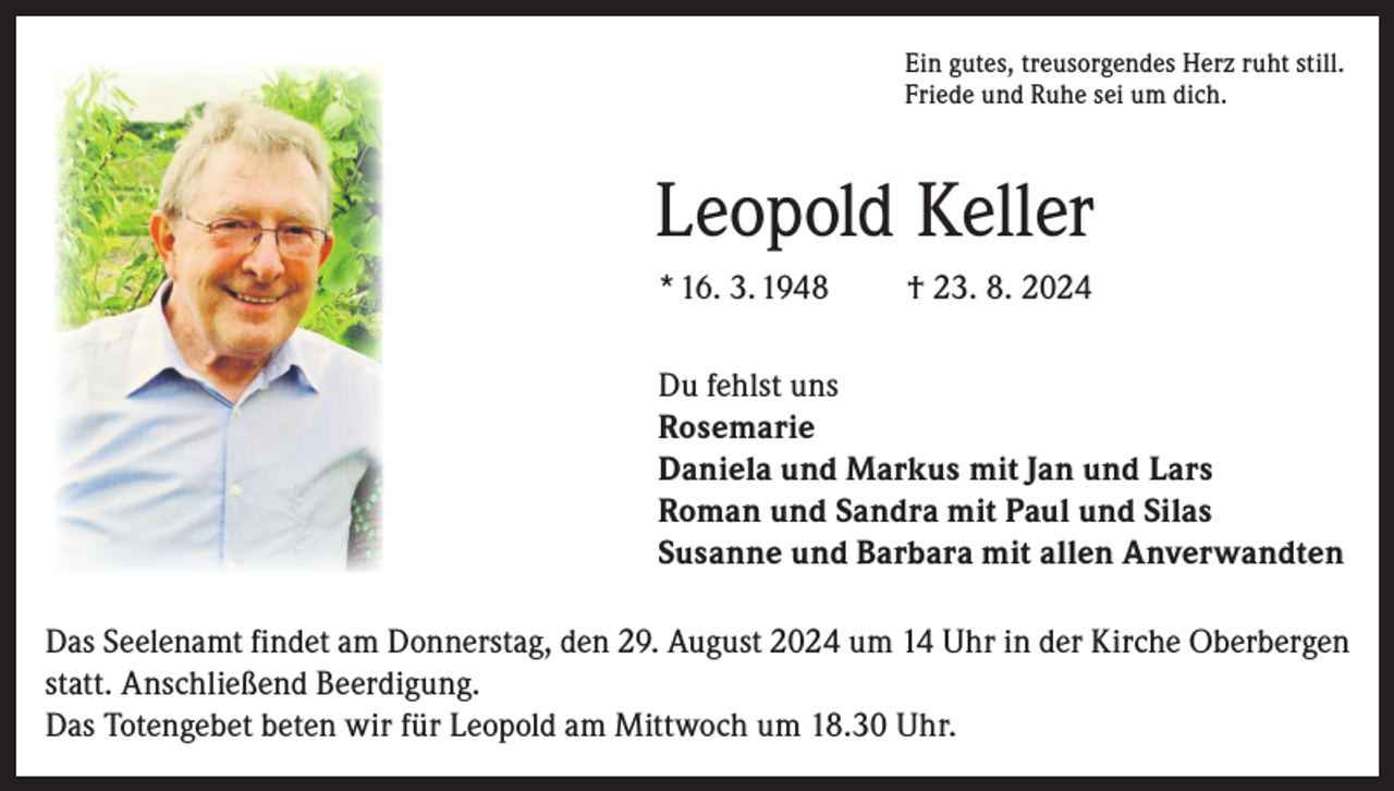 <p>Ein gutes, treusorgendes Herz ruht still.<br />Friede und Ruhe sei um dich.</p><p>Leopold Keller<br />* 16. 3. 1948</p><p>† 23. 8. 2024</p><p>Du fehlst uns<br />Rosemarie<br />Daniela und Markus mit Jan und Lars<br />Roman und Sandra mit Paul und Silas<br />Susanne und Barbara mit allen Anverwandten<br />Das Seelenamt findet am Donnerstag, den 29. August 2024 um 14 Uhr in der Kirche Oberbergen<br />statt. Anschließend Beerdigung.<br />Das Totengebet beten wir für Leopold am Mittwoch um 18.30 Uhr.</p>