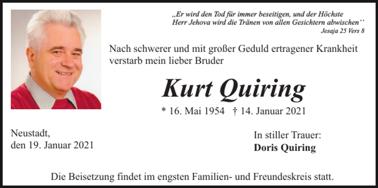 <p>,,Er wird den Tod für immer beseitigen, und der Höchste<br />Herr Jehova wird die Tränen von allen Gesichtern abwischenʻʻ<br />Jesaja 25 Vers 8</p><p>Nach schwerer und mit großer Geduld ertragener Krankheit<br />verstarb mein lieber Bruder</p><p>Kurt Quiring<br />* 16. Mai 1954 † 14. Januar 2021<br />Neustadt,<br />den 19. Januar 2021</p><p>In stiller Trauer:<br />Doris Quiring</p><p>Die Beisetzung findet im engsten Familien- und Freundeskreis statt.</p>