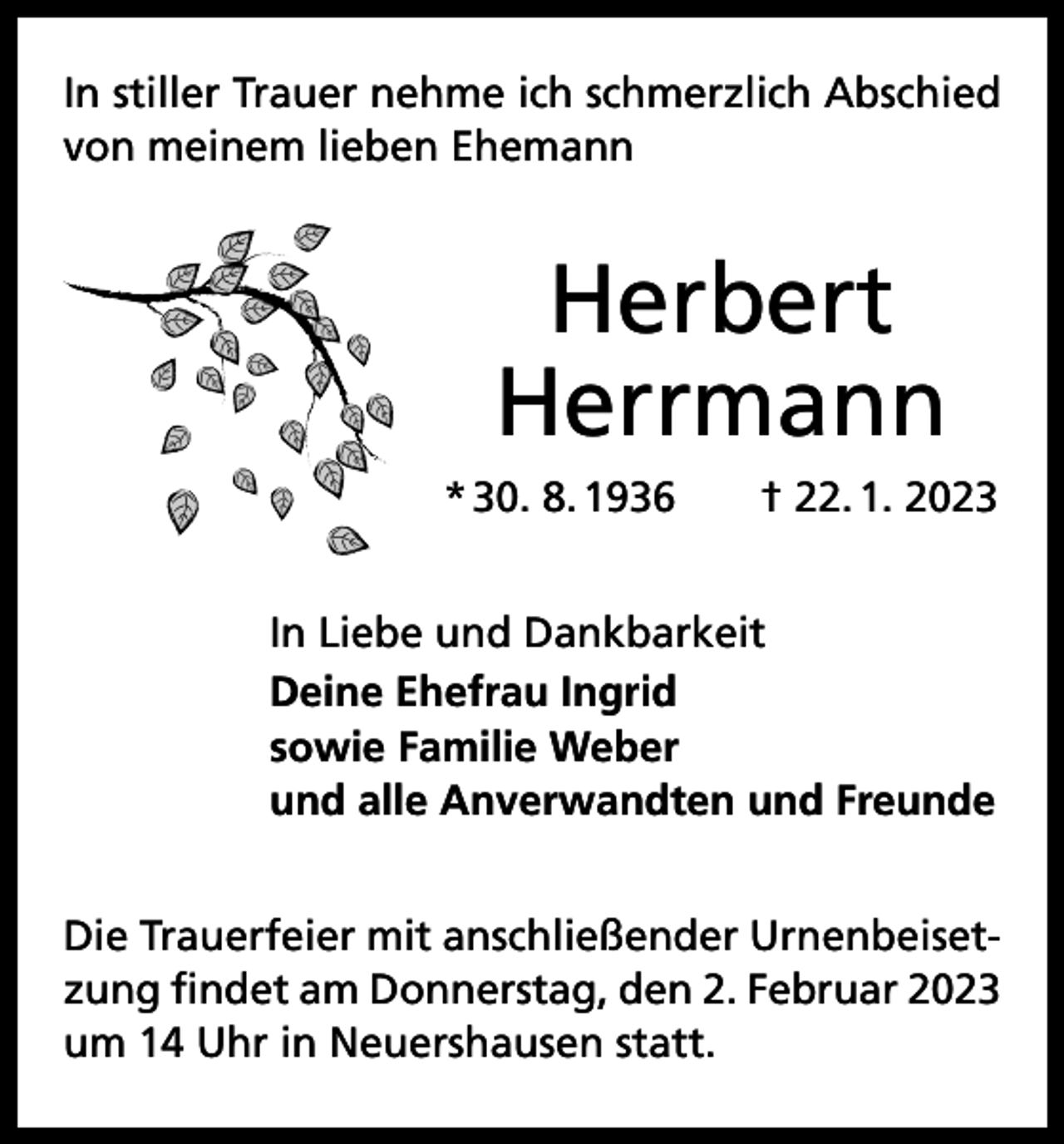 <p>In stiller Trauer nehme ich schmerzlich Abschied<br />von meinem lieben Ehemann</p><p>Herbert<br />Herrmann<br />* 30. 8. 1936 † 22. 1. 2023<br />In Liebe und Dankbarkeit<br />Deine Ehefrau Ingrid<br />sowie Familie Weber<br />und alle Anverwandten und Freunde<br />Die Trauerfeier mit anschließender Urnenbeisetzung findet am Donnerstag, den 2. Februar 2023<br />um 14 Uhr in Neuershausen statt.</p>