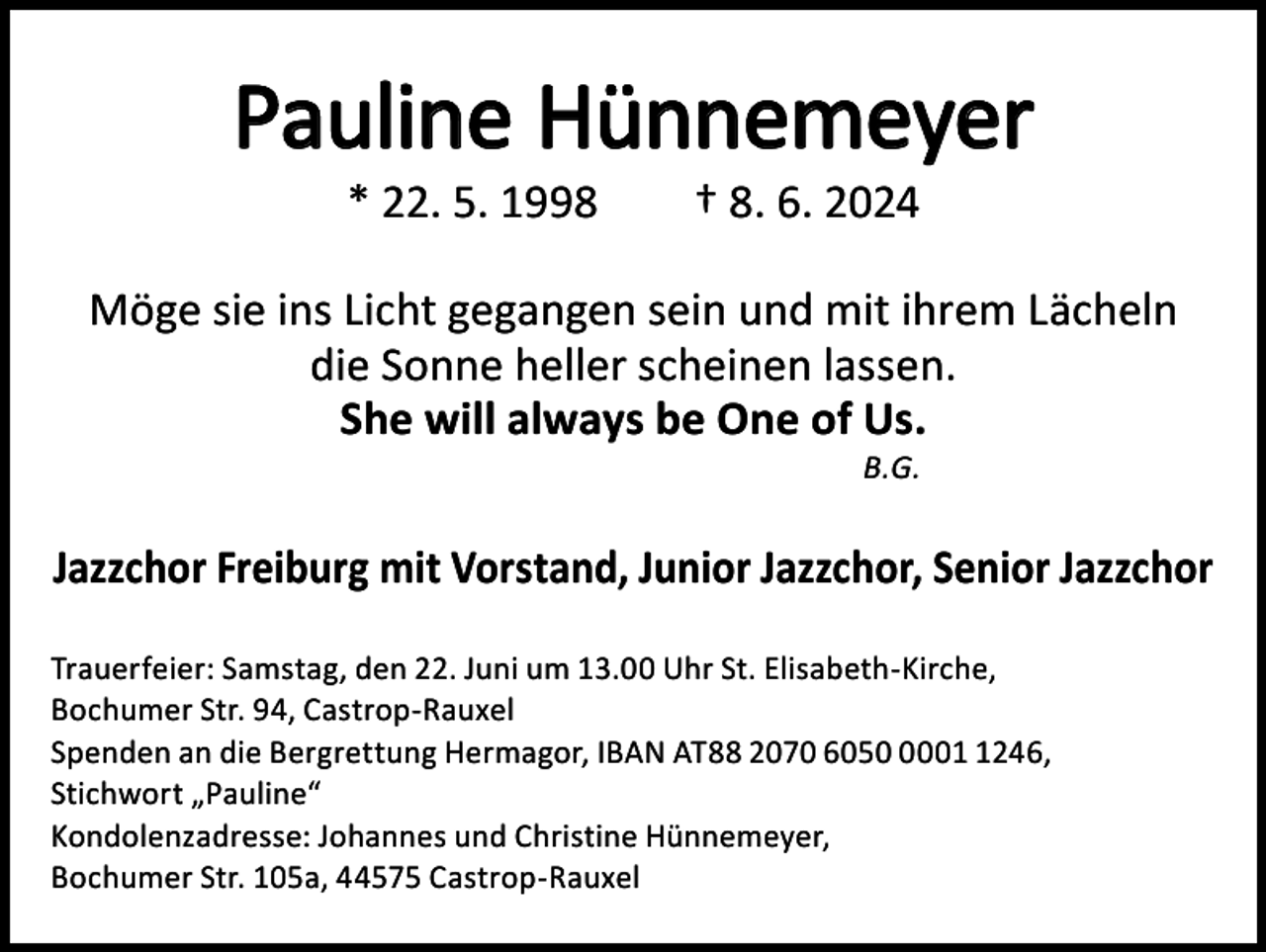 <p>Pauline Hünnemeyer<br />* 22. 5. 1998 † 8. 6. 2024</p><p>Möge sie ins Licht gegangen sein und mit ihrem Lächeln<br />die Sonne heller scheinen lassen.<br />She will always be One of Us.<br />B.G.</p><p>Jazzchor Freiburg mit Vorstand, Junior Jazzchor, Senior Jazzchor<br />Trauerfeier: Samstag, den 22. Juni um 13.00 Uhr St. Elisabeth-Kirche,<br />Bochumer Str. 94, Castrop-Rauxel<br />Spenden an die Bergrettung Hermagor, IBAN AT88 2070 60500246,<br />Stichwort „Pauline“<br />Kondolenzadresse: Johannes und Christine Hünnemeyer,<br />Bochumer Str. 105a, 44575 Castrop-Rauxel</p>
