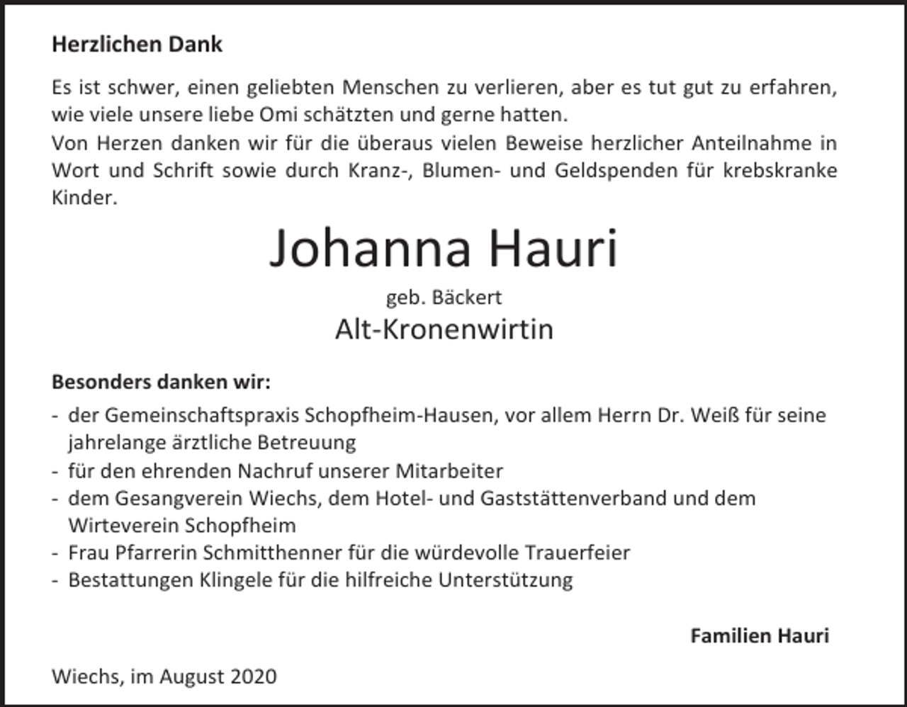 <p>Herzlichen Dank<br />Es ist schwer, einen geliebten Menschen zu verlieren, aber es tut gut zu erfahren,<br />wie viele unsere liebe Omi schätzten und gerne hatten.<br />Von Herzen danken wir für die überaus vielen Beweise herzlicher Anteilnahme in<br />Wort und Schrift sowie durch Kranz-, Blumen- und Geldspenden für krebskranke<br />Kinder.</p><p>Johanna Hauri<br />geb. Bäckert</p><p>Alt-Kronenwirtin<br />Besonders danken wir:<br />- der Gemeinschaftspraxis Schopfheim-Hausen, vor allem Herrn Dr. Weiß für seine<br />jahrelange ärztliche Betreuung<br />- für den ehrenden Nachruf unserer Mitarbeiter<br />- dem Gesangverein Wiechs, dem Hotel- und Gaststättenverband und dem<br />Wirteverein Schopfheim<br />- Frau Pfarrerin Schmitthenner für die würdevolle Trauerfeier<br />- Bestattungen Klingele für die hilfreiche Unterstützung<br />Familien Hauri<br />Wiechs, im August 2020</p>