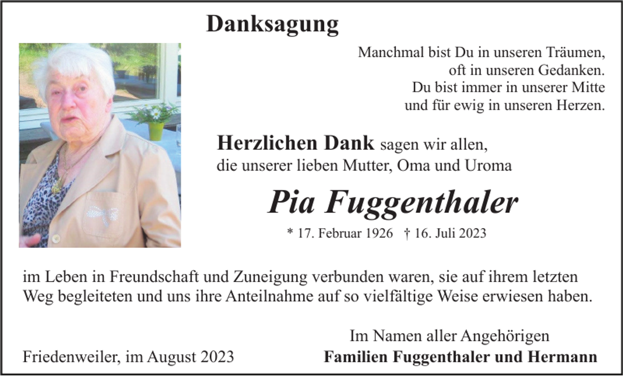 <p>Danksagung<br />Manchmal bist Du in unseren Träumen,<br />oft in unseren Gedanken.<br />Du bist immer in unserer Mitte<br />und für ewig in unseren Herzen.</p><p>Herzlichen Dank sagen wir allen,<br />die unserer lieben Mutter, Oma und Uroma</p><p>Pia Fuggenthaler<br />* 17. Februar 1926 † 16. Juli 2023</p><p>im Leben in Freundschaft und Zuneigung verbunden waren, sie auf ihrem letzten<br />Weg begleiteten und uns ihre Anteilnahme auf so vielfältige Weise erwiesen haben.<br />Friedenweiler, im August 2023</p><p>Im Namen aller Angehörigen<br />Familien Fuggenthaler und Hermann</p>