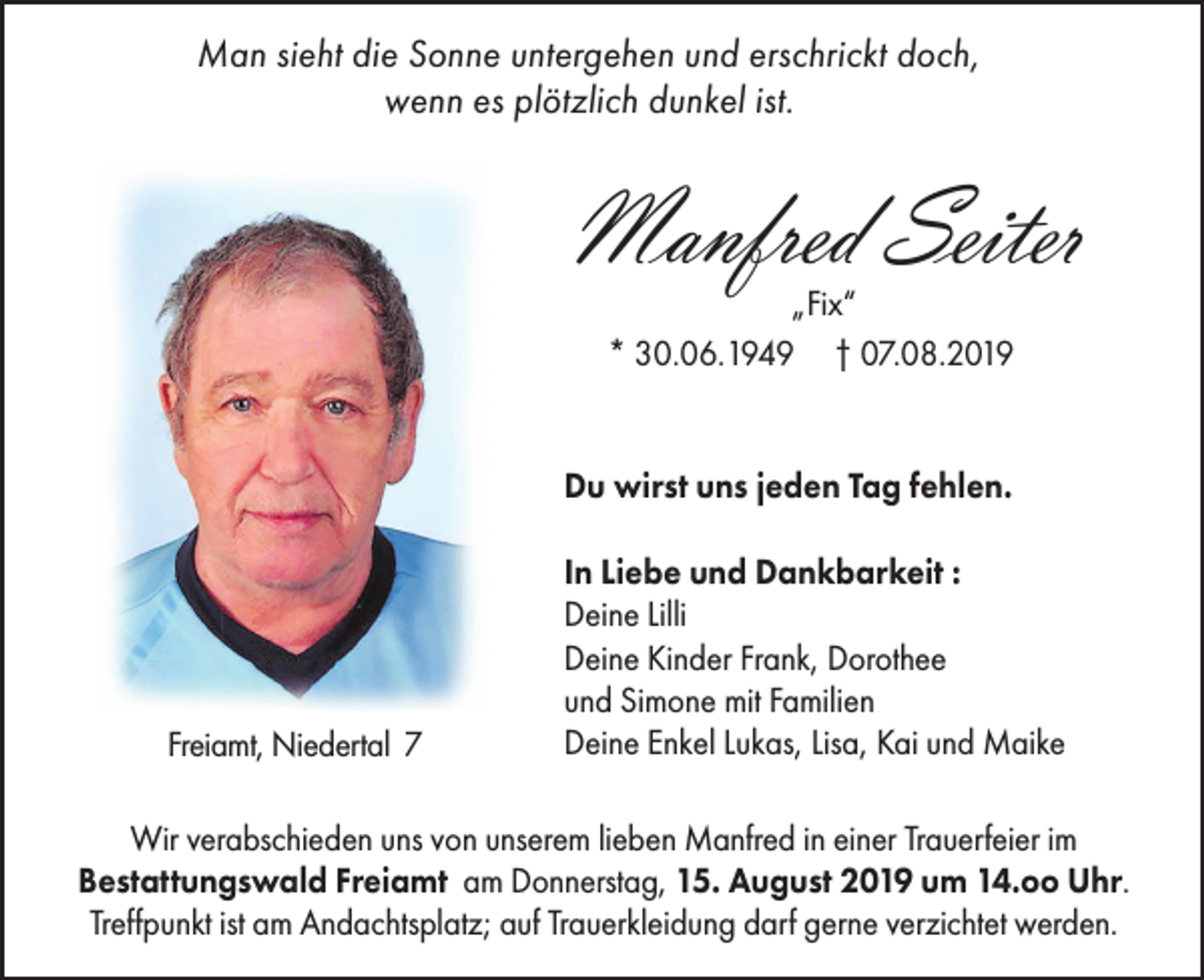 <p>Man sieht die Sonne untergehen und erschrickt doch,<br />wenn es plötzlich dunkel ist.</p><p>Manfred Seiter<br />„Fix“<br />* 30.06.1949 † 07.08.2019</p><p>Du wirst uns jeden Tag fehlen.</p><p>Freiamt, Niedertal 7</p><p>In Liebe und Dankbarkeit :<br />Deine Lilli<br />Deine Kinder Frank, Dorothee<br />und Simone mit Familien<br />Deine Enkel Lukas, Lisa, Kai und Maike</p><p>Wir verabschieden uns von unserem lieben Manfred in einer Trauerfeier im<br />Bestattungswald Freiamt am Donnerstag, 15. August 2019 um 14.oo Uhr.<br />Treffpunkt ist am Andachtsplatz; auf Trauerkleidung darf gerne verzichtet werden.</p>