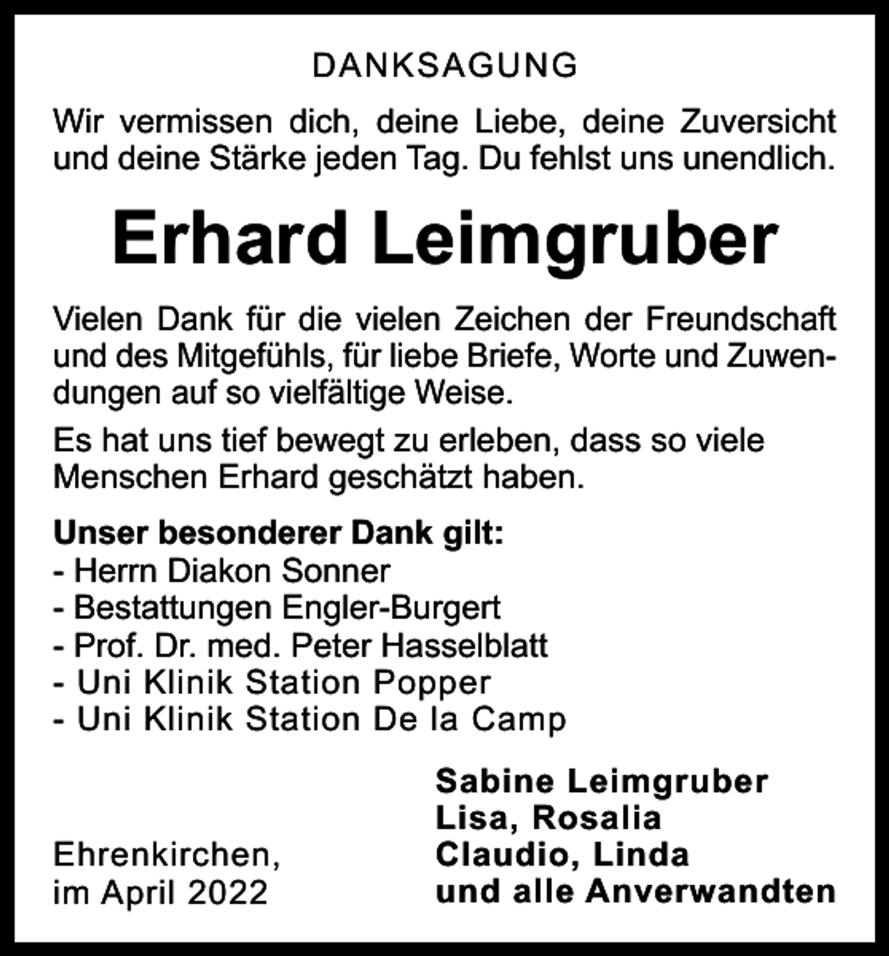 <p>DANKSAGUNG<br />Wir vermissen dich, deine Liebe, deine Zuversicht<br />und deine Stärke jeden Tag. Du fehlst uns unendlich.</p>
<p>Erhard Leimgruber<br />Vielen Dank für die vielen Zeichen der Freundschaft<br />und des Mitgefühls, für liebe Briefe, Worte und Zuwendungen auf so vielfältige Weise.<br />Es hat uns tief bewegt zu erleben, dass so viele<br />Menschen Erhard geschätzt haben.<br />Unser besonderer Dank gilt:<br />- Herrn Diakon Sonner<br />- Bestattungen Engler-Burgert<br />- Prof. Dr. med. Peter Hasselblatt<br />- Uni Klinik Station Popper<br />- Uni Klinik Station De la Camp</p>
<p>Ehrenkirchen,<br />im April 2022</p>
<p>Sabine Leimgruber<br />Lisa, Rosalia<br />und alle Anverwandten</p>