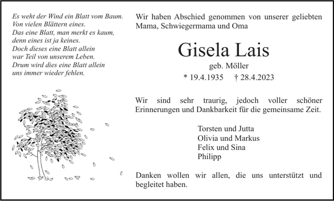 <p>Es weht der Wind ein Blatt vom Baum.<br />Von vielen Blättern eines.<br />Das eine Blatt, man merkt es kaum,<br />denn eines ist ja keines.<br />Doch dieses eine Blatt allein<br />war Teil von unserem Leben.<br />Drum wird dies eine Blatt allein<br />uns immer wieder fehlen.</p><p>Wir haben Abschied genommen von unserer geliebten<br />Mama, Schwiegermama und Oma</p><p>Gisela Lais<br />geb. Möller<br />* 19.4.1935 † 28.4.2023<br />Wir sind sehr traurig, jedoch voller schöner<br />Erinnerungen und Dankbarkeit für die gemeinsame Zeit.<br />Torsten und Jutta<br />Olivia und Markus<br />Felix und Sina<br />Philipp<br />Danken wollen wir allen, die uns unterstützt und<br />begleitet haben.</p>