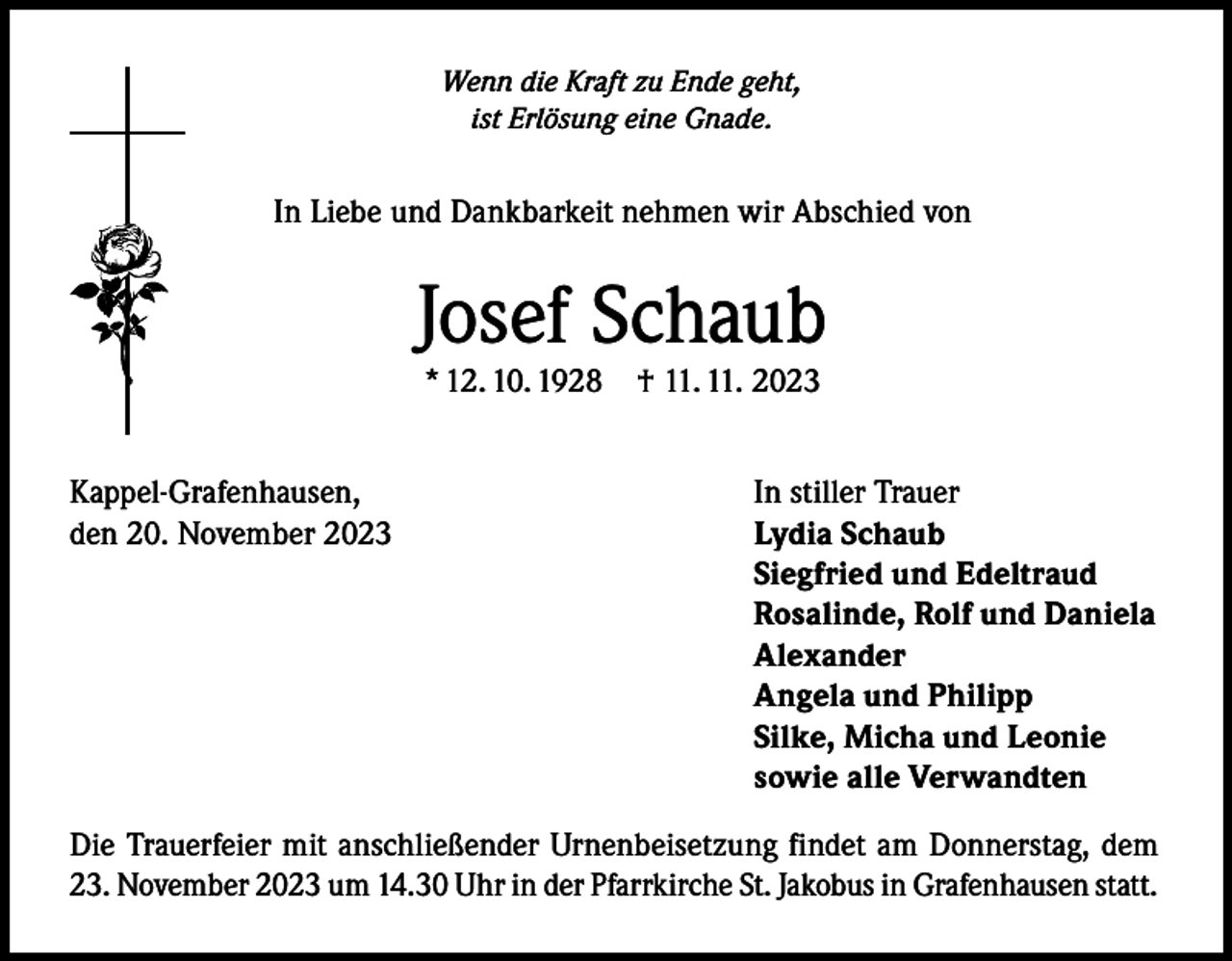<p>Wenn die Kraft zu Ende geht,<br />ist Erlösung eine Gnade.</p><p>In Liebe und Dankbarkeit nehmen wir Abschied von</p><p>Josef Schaub<br />* 12. 10. 1928</p><p>† 11. 11. 2023</p><p>Kappel-Grafenhausen,<br />In stiller Trauer<br />den 20. November 2023<br />Lydia Schaub</p><p>Siegfried und Edeltraud</p><p>Rosalinde, Rolf und Daniela<br />Alexander</p><p>Angela und Philipp</p><p>Silke, Micha und Leonie</p><p>sowie alle Verwandten<br />Die Trauerfeier mit anschließender Urnenbeisetzung findet am Donnerstag, dem<br />23. November 2023 um 14.30 Uhr in der Pfarrkirche St. Jakobus in Grafenhausen statt.</p>