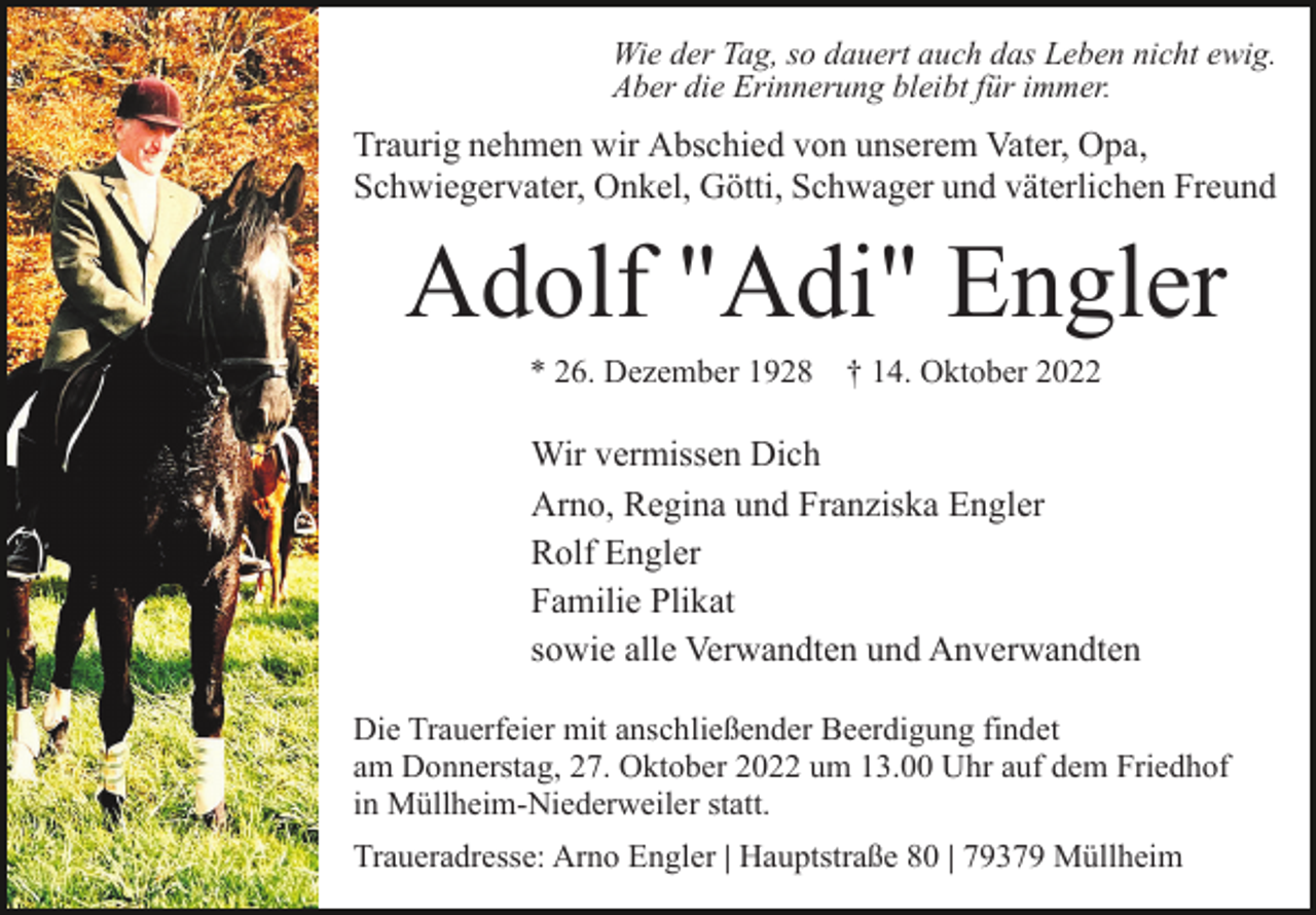 <p>Wie der Tag, so dauert auch das Leben nicht ewig.<br />Aber die Erinnerung bleibt für immer.</p><p>Traurig nehmen wir Abschied von unserem Vater, Opa,<br />Schwiegervater, Onkel, Götti, Schwager und väterlichen Freund</p><p>Adolf "Adi" Engler<br />* 26. Dezember 1928 † 14. Oktober 2022</p><p>Wir vermissen Dich<br />Arno, Regina und Franziska Engler<br />Rolf Engler<br />Familie Plikat<br />sowie alle Verwandten und Anverwandten<br />Die Trauerfeier mit anschließender Beerdigung findet<br />am Donnerstag, 27. Oktober 2022 um 13.00 Uhr auf dem Friedhof<br />in Müllheim-Niederweiler statt.<br />Traueradresse: Arno Engler | Hauptstraße 80 | 79379 Müllheim</p>