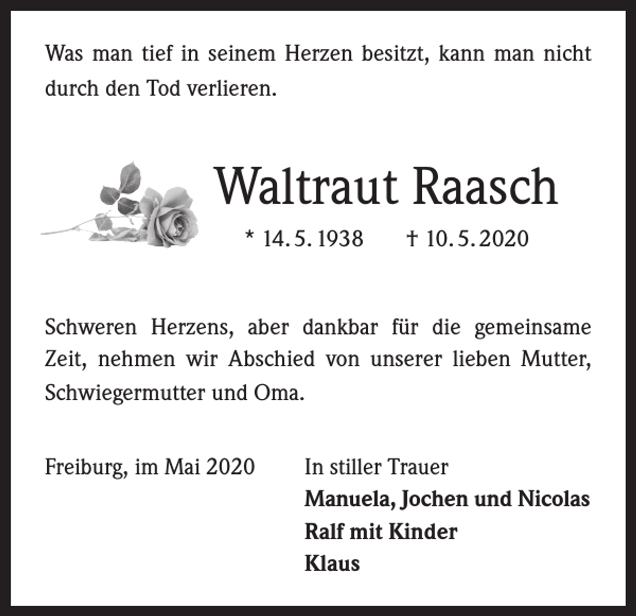 <p>Was man tief in seinem Herzen besitzt, kann man nicht<br />durch den Tod verlieren.</p><p>Waltraut Raasch<br />* 14. 5. 1938</p><p>† 10. 5. 2020</p><p>Schweren Herzens, aber dankbar für die gemeinsame<br />Zeit, nehmen wir Abschied von unserer lieben Mutter,<br />Schwiegermutter und Oma.<br />Freiburg, im Mai 2020</p><p>In stiller Trauer<br />Manuela, Jochen und Nicolas<br />Ralf mit Kinder<br />Klaus</p>