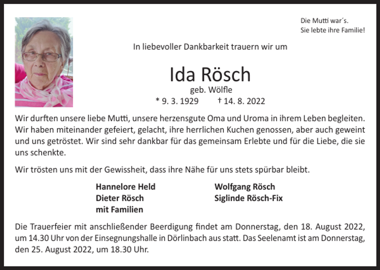 <p>Die Mutti war´s.<br />Sie lebte ihre Familie!</p><p>In liebevoller Dankbarkeit trauern wir um</p><p>Ida Rösch</p><p>geb. Wölfle<br />* 9. 3. 1929<br />† 14. 8. 2022<br />Wir durften unsere liebe Mutti, unsere herzensgute Oma und Uroma in ihrem Leben begleiten.<br />Wir haben miteinander gefeiert, gelacht, ihre herrlichen Kuchen genossen, aber auch geweint<br />und uns getröstet. Wir sind sehr dankbar für das gemeinsam Erlebte und für die Liebe, die sie<br />uns schenkte.<br />Wir trösten uns mit der Gewissheit, dass ihre Nähe für uns stets spürbar bleibt.<br />Hannelore Held<br />Dieter Rösch<br />mit Familien</p><p>Wolfgang Rösch<br />Siglinde Rösch-Fix</p><p>Die Trauerfeier mit anschließender Beerdigung findet am Donnerstag, den 18. August 2022,<br />um 14.30 Uhr von der Einsegnungshalle in Dörlinbach aus statt. Das Seelenamt ist am Donnerstag,<br />den 25. August 2022, um 18.30 Uhr.</p>