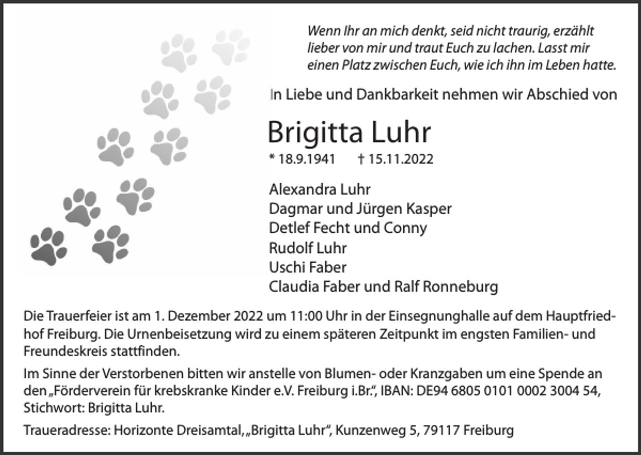 <p>Wenn Ihr an mich denkt, seid nicht traurig, erzählt<br />lieber von mir und traut Euch zu lachen. Lasst mir<br />einen Platz zwischen Euch, wie ich ihn im Leben hatte.</p><p>In Liebe und Dankbarkeit nehmen wir Abschied von</p><p>Brigitta Luhr<br />* 18.9.1941</p><p>† 15.11.2022</p><p>Alexandra Luhr<br />Dagmar und Jürgen Kasper<br />Detlef Fecht und Conny<br />Rudolf Luhr<br />Uschi Faber<br />Claudia Faber und Ralf Ronneburg<br />Die Trauerfeier ist am 1. Dezember 2022 um 11:00 Uhr in der Einsegnunghalle auf dem Hauptfriedhof Freiburg. Die Urnenbeisetzung wird zu einem späteren Zeitpunkt im engsten Familien- und<br />Freundeskreis stattfinden.<br />Im Sinne der Verstorbenen bitten wir anstelle von Blumen- oder Kranzgaben um eine Spende an<br />den „Förderverein für krebskranke Kinder e.V. Freiburg i.Br.“, IBAN: DE94 6805 0101 0002 3004 54,<br />Stichwort: Brigitta Luhr.<br />Traueradresse: Horizonte Dreisamtal, „Brigitta Luhr“, Kunzenweg 5, 79117 Freiburg</p>