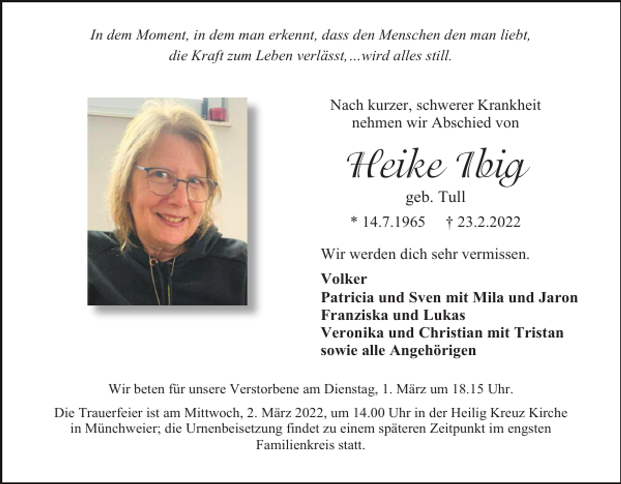 <p>In dem Moment, in dem man erkennt, dass den Menschen den man liebt,<br />die Kraft zum Leben verlässt,…wird alles still.</p><p>Nach kurzer, schwerer Krankheit<br />nehmen wir Abschied von</p><p>Heike Ibig<br />geb. Tull<br />* 14.7.1965</p><p>† 23.2.2022</p><p>Wir werden dich sehr vermissen.<br />Volker<br />Patricia und Sven mit Mila und Jaron<br />Franziska und Lukas<br />Veronika und Christian mit Tristan<br />sowie alle Angehörigen<br />Wir beten für unsere Verstorbene am Dienstag, 1. März um 18.15 Uhr.<br />Die Trauerfeier ist am Mittwoch, 2. März 2022, um 14.00 Uhr in der Heilig Kreuz Kirche<br />in Münchweier; die Urnenbeisetzung findet zu einem späteren Zeitpunkt im engsten<br />Familienkreis statt.</p>