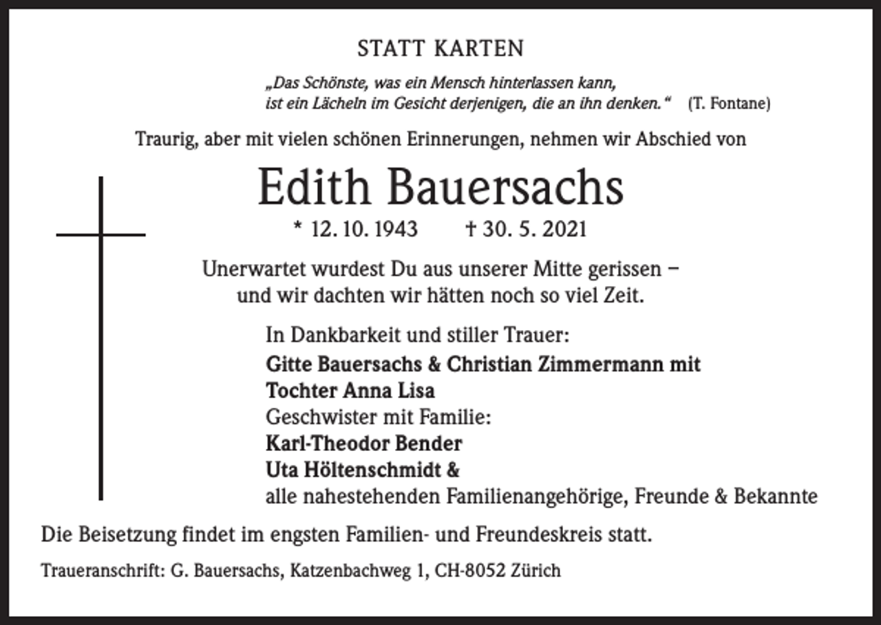 <p>STATT KARTEN<br />„Das Schönste, was ein Mensch hinterlassen kann,<br />ist ein Lächeln im Gesicht derjenigen, die an ihn denken.“ (T. Fontane)</p><p>Traurig, aber mit vielen schönen Erinnerungen, nehmen wir Abschied von</p><p>Edith Bauersachs<br />* 12. 10. 1943 † 30. 5. 2021</p><p>Unerwartet wurdest Du aus unserer Mitte gerissen –<br />und wir dachten wir hätten noch so viel Zeit.<br />In Dankbarkeit und stiller Trauer:<br />Gitte Bauersachs &amp; Christian Zimmermann mit<br />Tochter Anna Lisa<br />Geschwister mit Familie:<br />Karl-Theodor Bender<br />Uta Höltenschmidt &amp;<br />alle nahestehenden Familienangehörige, Freunde &amp; Bekannte<br />Die Beisetzung findet im engsten Familien- und Freundeskreis statt.<br />Traueranschrift: G. Bauersachs, Katzenbachweg 1, CH-8052 Zürich</p>