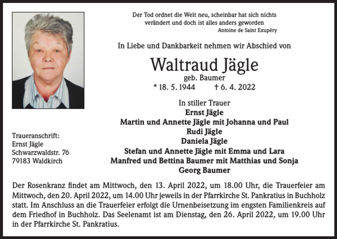 <p>Der Tod ordnet die Welt neu, scheinbar hat sich nichts<br />verändert und doch ist alles anders geworden<br />Antoine de Saint Exupéry</p><p>In Liebe und Dankbarkeit nehmen wir Abschied von</p><p>Waltraud<br />Jägle<br />geb. Baumer<br />* 18. 5. 1944</p><p>Traueranschrift:<br />Ernst Jägle<br />Schwarzwaldstr. 76<br />79183 Waldkirch</p><p>† 6. 4. 2022</p><p>In stiller Trauer<br />Ernst Jägle<br />Martin und Annette Jägle mit Johanna und Paul<br />Rudi Jägle<br />Daniela Jägle<br />Stefan und Annette Jägle mit Emma und Lara<br />Manfred und Bettina Baumer mit Matthias und Sonja<br />Georg Baumer</p><p>Der Rosenkranz findet am Mittwoch, den 13. April 2022, um 18.00 Uhr, die Trauerfeier am<br />Mittwoch, den 20. April 2022, um 14.00 Uhr jeweils in der Pfarrkirche St. Pankratius in Buchholz<br />statt. Im Anschluss an die Trauerfeier erfolgt die Urnenbeisetzung im engsten Familienkreis auf<br />dem Friedhof in Buchholz. Das Seelenamt ist am Dienstag, den 26. April 2022, um 19.00 Uhr<br />in der Pfarrkirche St. Pankratius.</p>