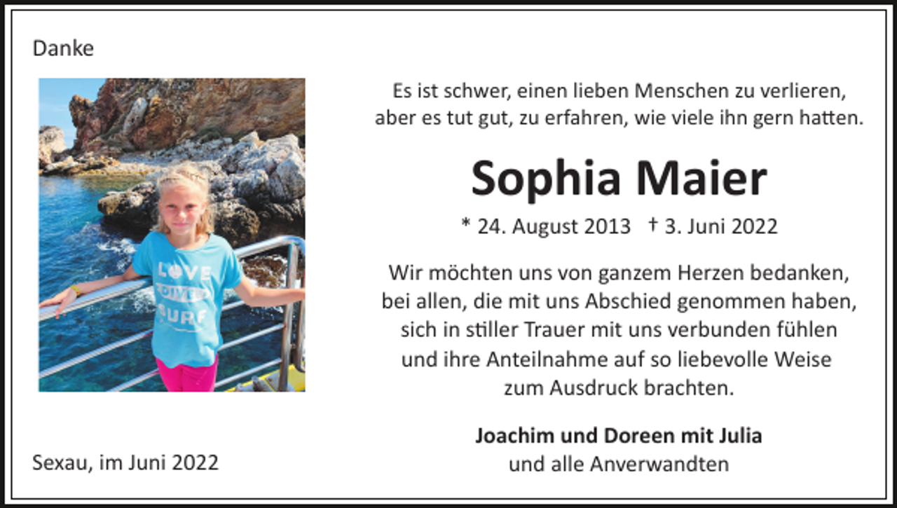 <p>Danke<br />Es ist schwer, einen lieben Menschen zu verlieren,<br />aber es tut gut, zu erfahren, wie viele ihn gern hatten.</p><p>Sophia Maier<br />* 24. August 2013 † 3. Juni 2022<br />Wir möchten uns von ganzem Herzen bedanken,<br />bei allen, die mit uns Abschied genommen haben,<br />sich in stiller Trauer mit uns verbunden fühlen<br />und ihre Anteilnahme auf so liebevolle Weise<br />zum Ausdruck brachten.<br />Sexau, im Juni 2022</p><p>Joachim und Doreen mit Julia<br />und alle Anverwandten</p>