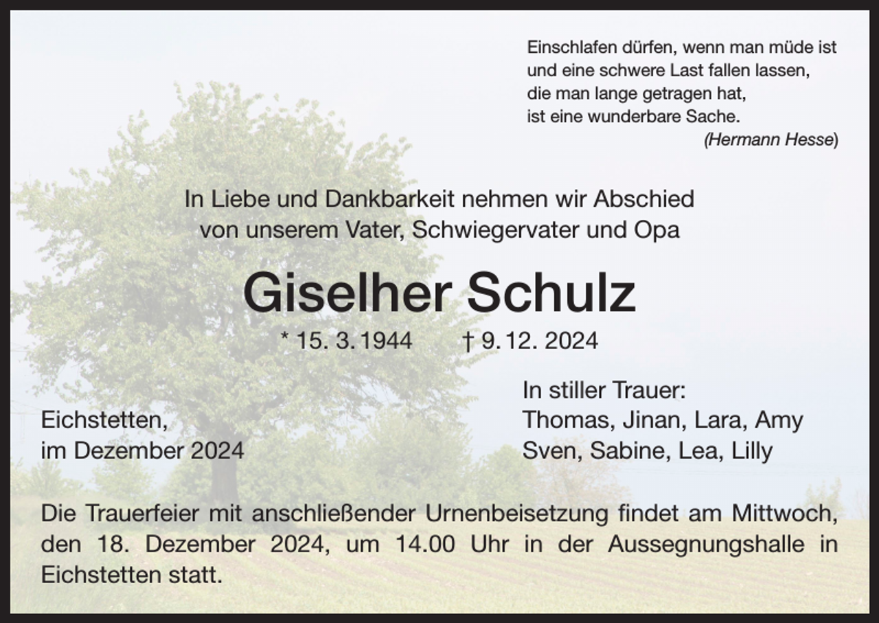 <p>Einschlafen dürfen, wenn man müde ist<br />und eine schwere Last fallen lassen,<br />die man lange getragen hat,<br />ist eine wunderbare Sache.</p><p>(Hermann Hesse)</p><p>In Liebe und Dankbarkeit nehmen wir Abschied<br />von unserem Vater, Schwiegervater und Opa</p><p>Giselher Schulz<br />* 15. 3. 1944 † 9. 12. 2024</p><p>Eichstetten,<br />im Dezember 2024</p><p>In stiller Trauer:<br />Thomas, Jinan, Lara, Amy<br />Sven, Sabine, Lea, Lilly</p><p>Die Trauerfeier mit anschließender Urnenbeisetzung findet am Mittwoch,<br />den 18. Dezember 2024, um 14.00 Uhr in der Aussegnungshalle in<br />Eichstetten statt.</p>
